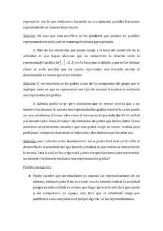 expresarles que lo que estábamos haciendo es consiguiendo posibles fracciones
equivalente de un número fraccionario.
Solución: En caso que esto ocurriera se les planteará que piensen en posibles
representaciones en la cual se mantenga la misma parte pintada.
2. Otro de los obstáculos que puede surgir a la hora del desarrollo de la
actividad es que hayan alumnos que no encuentren la relación entre la
representación gráfica de , , 2, 3, con la fraccionaria debido a que en las últimas
clases se pudo percibir que les cuesta representar una fracción cuando el
denominador es menor que el numerador.
Solución: Si eso ocurriera se les pedirá a uno de los integrantes del grupo que le
explique cómo es que se representan ese tipo de número fraccionario mediante
una representación gráfica.
3. Además podrá surgir pero considero que en menor medida que a un
número fraccionario le asocien una representación grafica incorrecta como puede
ser que consideren al numerador como el número en el que debe dividir la unidad
y al denominador como el número de cantidades de partes que deben pintar. Como
mencione anteriormente considero que esto podrá surgir en menor medida pero
pude pasar porque en clase anterior hubo uno o dos alumnos que hicieron eso.
Solución: como solución a este inconveniente no se pretenderá evacuar durante el
desarrollo de la actividad sino que hacerlo a medida de que realiza la corrección de
la misma. Para la cual se les preguntará ¿cómo era que hacíamos para representar
un número fraccionario mediante una representación gráfica?
Posible emergentes:
 Puede suceder que un estudiante ya conozca las representaciones de un
número, entonces para él no va a tener mucho sentido realizar la actividad
porque ya sabe a dónde va a tener que llegar, pero se le solicitará que ayude
a sus compañeros de equipo, esto hará que el estudiante tenga que
justificarle a sus compañeros el porqué algunas de las representaciones.
 