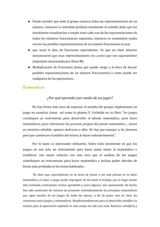  Puede suceder que todo el grupo conozca todas las representaciones de un
número, entonces la actividad perdería totalmente el sentido dado que los
estudiantes visualizarían a simple vista cada una de las representaciones de
todos los números fraccionarios expuestos, entonces se comentaría cuales
son los las posibles representaciones de un número fraccionario al azar
 que surja la idea de fracciones equivalentes. Ya que en clase anterior
mencionaron que esas representaciones era ¡como que son equivalentes!
(expresión mencionada por Brian M).
 Multiplicación de Fracciones (tema que puede surgir a la hora de buscar
posibles representaciones de un número fraccionario) o como puede ser
cualquiera de las operaciones.
Fundamentación:
¿Por qué aprender por medio de un jugar?
No hay forma más clara de expresar el sentido del porque implementar un
juego en nuestras clases así como lo plasma F. Corbalán en su libro “los juegos
constituyen un instrumento para desarrollar el idioma matemático, para hacer
matemáticas, para interiorizar los procesos propios del pensar matemático… tienen
un atractivo añadido: apetece dedicarse a ellos. No hay que empujar a los alumnos
para que comiencen el análisis del mismo; lo hacen voluntariamente”.
Por lo tanto es interesante utilizarlos. Sobre todo insistiendo en que los
juegos no son solo un instrumento para hacer pasar mejor la matemática o
establecer una mejor relación con esta sino que el análisis de los juegos
contribuyen un instrumento para hacer matemática e incluso poder abordar de
forma más profunda en los temas habituales.
“Es claro que, especialmente en la tarea de iniciar a los más jóvenes en la labor
matemática, el sabor a juego puede impregnar de tal modo el trabajo, que lo haga mucho
más motivado, estimulante, incluso agradable y, para algunos, aún apasionante. De hecho,
han sido numerosos los intentos de presentar sistemáticamente los principios matemáticos
que rigen muchos de los juegos de todas las épocas, a fin de poner más en claro las
conexiones entre juegos y matemáticas. Desafortunadamente para el desarrollo científico en
nuestro país, la aportación española en este campo ha sido casi nula. Nuestros científicos y
 