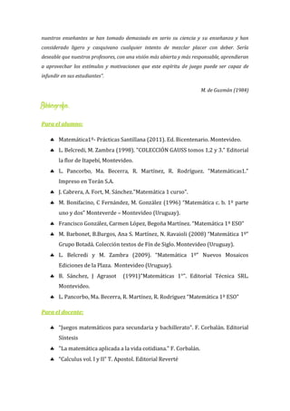 nuestros enseñantes se han tomado demasiado en serio su ciencia y su enseñanza y han
considerado ligero y casquivano cualquier intento de mezclar placer con deber. Sería
deseable que nuestros profesores, con una visión más abierta y más responsable, aprendieran
a aprovechar los estímulos y motivaciones que este espíritu de juego puede ser capaz de
infundir en sus estudiantes”.
M. de Guzmán (1984)
Bibliografía:
Para el alumno:
 Matemática1º- Prácticas Santillana (2011). Ed. Bicentenario. Montevideo.
 L. Belcredi, M. Zambra (1998). "COLECCIÓN GAUSS tomos 1,2 y 3." Editorial
la flor de Itapebí, Montevideo.
 L. Pancorbo, Ma. Becerra, R. Martínez, R. Rodríguez. "Matemáticas1."
Impreso en Torán S.A.
 J. Cabrera, A. Fort, M. Sánchez."Matemática 1 curso".
 M. Bonifacino, C Fernández, M. González (1996) “Matemática c. b. 1º parte
uno y dos” Monteverde – Montevideo (Uruguay).
 Francisco González, Carmen López, Begoña Martínez. “Matemática 1º ESO”
 M. Barbonet, B.Burgos, Ana S. Martínez, N. Ravaioli (2008) “Matemática 1º”
Grupo Botadá. Colección textos de Fín de Siglo. Montevideo (Uruguay).
 L. Belcredi y M. Zambra (2009). “Matemática 1º” Nuevos Mosaicos
Ediciones de la Plaza. Montevideo (Uruguay).
 B. Sánchez, J Agrasot (1991)"Matemáticas 1°". Editorial Técnica SRL.
Montevideo.
 L. Pancorbo, Ma. Becerra, R. Martínez, R. Rodriguez “Matemática 1º ESO”
Para el docente:
 “Juegos matemáticos para secundaria y bachillerato”. F. Corbalán. Editorial
Síntesis
 "La matemática aplicada a la vida cotidiana." F. Corbalán.
 “Calculus vol. I y II” T. Apostol. Editorial Reverté
 