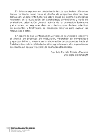 10 Examen de preguntas abiertas
Orientaciones para su elaboración
Acuerdo 696 de la SEP
En ésta se exponen un conjunto de textos que tratan diferentes
temas, teniendo como base el diseño de preguntas abiertas. Los
temas son: un referente histórico sobre el uso del examen; conceptos
nucleares en la evaluación del aprendizaje; dimensiones y tipos de
evaluación; orientación general acerca de la evaluación formativa
y el examen de preguntas abiertas; criterios para plantear este tipo
de preguntas y finalmente, se proponen criterios para evaluar las
respuestas a éstas.
En espera de que la información vertida sea de utilidad e incentive
el análisis de procesos de evaluación, valorando su complejidad
y que posibilite su mejora en la elaboración de propuestas hacia el
fortalecimientodelacalidadeducativa;agradecemosalossupervisores
de educación básica y lectores la confianza depositada.
Dra. Ada Esthela Rosales Morales
Directora del ISCEEM
 