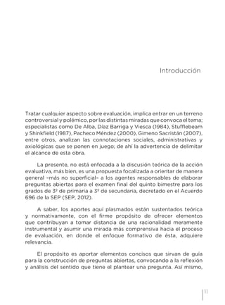 11
3 Introducción
Tratar cualquier aspecto sobre evaluación, implica entrar en un terreno
controversial y polémico, por las distintas miradas que convoca el tema;
especialistas como De Alba, Díaz Barriga y Viesca (1984), Stufflebeam
y Shinkfield (1987), Pacheco Méndez (2000), Gimeno Sacristán (2007),
entre otros, analizan las connotaciones sociales, administrativas y
axiológicas que se ponen en juego; de ahí la advertencia de delimitar
el alcance de esta obra.
La presente, no está enfocada a la discusión teórica de la acción
evaluativa, más bien, es una propuesta focalizada a orientar de manera
general –más no superficial– a los agentes responsables de elaborar
preguntas abiertas para el examen final del quinto bimestre para los
grados de 3º de primaria a 3º de secundaria, decretado en el Acuerdo
696 de la SEP (SEP, 2012).
A saber, los aportes aquí plasmados están sustentados teórica
y normativamente, con el firme propósito de ofrecer elementos
que contribuyan a tomar distancia de una racionalidad meramente
instrumental y asumir una mirada más comprensiva hacia el proceso
de evaluación, en donde el enfoque formativo de ésta, adquiere
relevancia.
El propósito es aportar elementos concisos que sirvan de guía
para la construcción de preguntas abiertas, convocando a la reflexión
y análisis del sentido que tiene el plantear una pregunta. Así mismo,
 