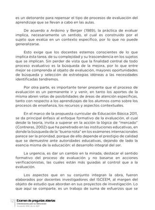 12 Examen de preguntas abiertas
Orientaciones para su elaboración
Acuerdo 696 de la SEP
es un detonante para repensar el tipo de procesos de evaluación del
aprendizaje que se llevan a cabo en las aulas.
De acuerdo a Ardoino y Berger (1989), la práctica de evaluar
implica, necesariamente un sentido, el cual es construido por el
sujeto que evalúa en un contexto específico, por lo que no puede
generalizarse.
Esto exige que los docentes estemos conscientes de lo que
implica ésta tarea, de su complejidad y su trascendencia en los sujetos
que se implican. Sin perder de vista que la finalidad central de todo
proceso evaluativo es la búsqueda de la mejora, por lo que entre
mejor se comprenda al objeto de evaluación, mayores oportunidades
de búsqueda y selección de estrategias idóneas a las necesidades
identificadas tendremos.
Por otra parte, es importante tener presente que el proceso de
evaluación es un permanente ir y venir, en tanto los aportes de la
misma abren vetas de posibilidades de áreas de atención específicas,
tanto con respecto a los aprendizajes de los alumnos como sobre los
procesos de enseñanza, los recursos y aspectos contextuales.
En el marco de la propuesta curricular de Educación Básica 2011,
se da principal énfasis al enfoque formativo de la evaluación, el cual
desde la teoría, invita a superar en la acción la lógica de “mercado”
(Contreras, 2002) que ha penetrado en las instituciones educativas, en
donde la búsqueda de la “buena nota” en los exámenes internacionales
parece ser la prioridad, porque de ello depende el prestigio de calidad
que se demuestre ante autoridades educativas, dejando de lado la
esencia misma de la educación: el desarrollo integral del ser.
La urgencia, es dar un cambio en la mirada, destacar el sentido
formativo del proceso de evaluación y no basarse en acciones
verificacionistas, las cuales están más guiadas al control que a la
evaluación.
Los aspectos que en su conjunto integran la obra, fueron
elaborados por docentes investigadores del ISCEEM, al margen del
objeto de estudio que abordan en sus proyectos de investigación. Lo
que aquí se comparte, es un trabajo de suma de esfuerzos que se
 