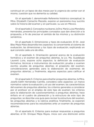 13Introducción
construyó en un lapso de dos meses por la urgencia de contar con el
mismo, cuestión que no demerita su calidad.
En el apartado 1, denominado Referente histórico conceptual, la
Mtra. Elizabeth Camacho Macedo, expone un panorama muy sucinto
sobre la historia del examen y en particular, su uso en México.
En el apartado 2. Conceptos nucleares, la Dra. María Luisa Mendieta
Hernández, presenta los principales conceptos que dan dirección a la
propuesta, a fin de precisar el sentido de los mismos y su distinción
semántica.
En el apartado 3. Dimensiones y tipos de evaluación. El Dr. José
Blas Mejía Mata desarrolla tres aspectos: lo concerniente al sistema de
evaluación, las dimensiones y los tipos de evaluación, explicando en
qué consiste cada uno de ellos.
En el apartado 4. Orientación general acerca de la evaluación
formativa y el examen de preguntas abiertas, la Lic. Ma. Guadalupe
Laurent Luna, expone ocho aspectos: la definición de evaluación
formativa; técnicas e instrumentos de evaluación; prueba o examen
escrito; prueba de preguntas abiertas; el propósito del examen;
consideraciones generales para la elaboración de exámenes de
preguntas abiertas; y finalmente, algunos aspectos para calificar el
examen.
En el apartado 5. Criterios para diseñar preguntas abiertas, la Mtra.
Josefa Edith Hernández Carrillo, considera siete aspectos: un marco
normativo sobre la evaluación y el uso del examen; las características
del examen de preguntas abiertas; los criterios generales a considerar
por el profesor en el empleo de este tipo de examen; los criterios
para la elaboración de cuestionamientos o preguntas abiertas; hace
énfasis en el cuadro de planeación y la estructura de este tipo de
preguntas; se describe una guía para revisar la estructura del examen,
las preguntas abiertas y la rúbrica analítica; finalmente, se exponen
recomendaciones para los estudiantes ante un examen de preguntas
abiertas.
En el apartado 6. Criterios para evaluar respuestas a preguntas
abiertas; el Dr. Enrique Mejía Reyes, inicia con una distinción entre
 