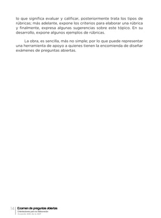 14 Examen de preguntas abiertas
Orientaciones para su elaboración
Acuerdo 696 de la SEP
lo que significa evaluar y calificar, posteriormente trata los tipos de
rúbricas; más adelante, expone los criterios para elaborar una rúbrica
y finalmente, expresa algunas sugerencias sobre este tópico. En su
desarrollo, expone algunos ejemplos de rúbricas.
La obra, es sencilla, más no simple; por lo que puede representar
una herramienta de apoyo a quienes tienen la encomienda de diseñar
exámenes de preguntas abiertas.
 