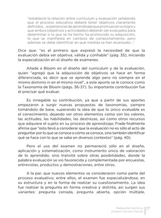17Referente histórico
Elizabeth Camacho Macedo
“estableció la relación entre currículum y evaluación señalando
que el proceso educativo deberá tener objetivos claramente
definidos…experienciasdeaprendizajequepromuevansulogroy
que ambos (objetivos y actividades) deberán ser evaluados para
determinar si lo que se ha hecho ha promovido su adquisición,
lo que se manifiesta en cambios de comportamiento, pero
además se debe identificar en qué medida se han alcanzado…”
Dice que: “es el primero que expresó la necesidad de que la
evaluación debía ser objetiva, válida y confiable” (pág. 35), iniciando
la especialización en el diseño de exámenes.
Añade a Bloom en el diseño del currículum y de la evaluación,
quien “agregó que la adquisición de objetivos se hace en forma
diferenciada, es decir que se aprende algo pero no siempre en el
mismo dominio ni en el mismo nivel”, a este aporte se le conoce como
la Taxonomía de Bloom (págs. 36-37). Su importante contribución fue
el precisar qué evaluar.
Es innegable su contribución, ya que a partir de sus aportes
empezaron a surgir nuevas propuestas de taxonomías, siempre
tomándolo de base, superando la idea de que lo único evaluable es
el conocimiento, dejando ver otros elementos como son los valores,
las actitudes, las habilidades, las destrezas, así como otros recursos
que adquiere el sujeto en su proceso de aprendizaje; Frade finalmente
afirma que “esto llevó a considerar que la evaluación no es sólo el acto de
preguntar por lo que se conoce o cómo se conoce, sino también identificar
qué se hace con lo que se sabe en diversos contextos” (pág. 40).
Pero el uso del examen no permaneció sólo en el diseño,
aplicación y sistematización, como instrumento único de valoración
de lo aprendido; sino transitó sobre otras posibilidades, donde la
palabra evaluación se vio favorecida y complementada por encuestas,
entrevistas, productos y demostraciones, entre otros.
A la par, que nuevos elementos se consideraron como parte del
proceso evaluativo; entre ellos, el examen fue especializándose, en
su estructura y en la forma de realizar su cuestionamiento. La idea
fue realizar la pregunta en forma creativa y distinta, así surgen sus
variantes: pregunta cerrada, pregunta abierta, opción múltiple,
 