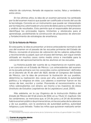 18 Examen de preguntas abiertas
Orientaciones para su elaboración
Acuerdo 696 de la SEP
relación de columnas, llenado de espacios vacíos, falso y verdadero,
entre otros.
En los últimos años, la idea de un examen personal, ha cambiado
por la del examen masivo que puede ser codificado a través del uso de
la tecnología. Consiste en un instrumento que puede ser interpretado
por la máquina y aterrizado en una serie de datos para su interpretación
y análisis de resultados. Esto permite que el responsable del proceso
identifique los principales logros, limitantes y obstáculos para el
aprendizaje, posibilitando la construcción de propuestas de atención
y fortalecimiento de estrategias de enseñanza.
1.2. En la historia de México
En esta parte, la idea es presentar un breve antecedente normativo del
uso del examen en el pasado de las escuelas primarias del Estado de
México, revisando el proceso de valoración de los saberes adquiridos
y reconociendo su papel, que con el paso del tiempo, aún sigue siendo
utilizado en muchos casos como medio único e inevitable para la
valoración del aprovechamiento de los alumnos en las escuelas.
La historia puede dar cuenta de su importancia en nuestro país,
y en concreto en el Estado de México. Los antecedentes del examen
en la escuela primaria son los conocidos como certámenes2
, definidos
en el Decreto de 16 de abril de 1825; donde el Congreso del Estado
de México, con la idea de promover la ilustración de sus pueblos,
determina su realización dos veces por año, asistiendo la autoridad
política y la religiosa en éste. Los saberes a examinar fueron en los
ramos de leer, escribir y contar. Previendo el reconocimiento a los
niños sobresalientes con dinero; así mismo a los maestros de éstos
(Instituto de Estudios Legislativos de la Legislatura Local, 2001).
Más adelante, en la Ley Orgánica de la Instrucción Pública del
Estado de México del 13 de enero de 1834, en su Título VI, Capítulo I De
los certámenes, se menciona que, el 24 de junio y el 24 de diciembre
habría examen público de primeras letras, en las escuelas de la cabecera
y de sus pueblos, con la asistencia de autoridad política, autoridad
religiosa y juez letrado. Todos los niños que quisieran realizarlo serían
2
	 Para ampliar información sobre el tema de los Certámenes remitirse a Eugenia Roldán Vera (2010).
 