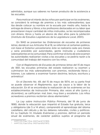 19Referente histórico
Elizabeth Camacho Macedo
admitidos, aunque sus saberes no fueran producto de la asistencia a
las escuelas.
Para motivar el interés de los niños por participar en los exámenes,
se consideró la entrega de premios a los más sobresalientes; que
iba desde colocar su nombre en la escuela por medio año, hasta la
entrega de dinero y libros; a los profesores destacados en su labor que
presentaran mayor cantidad de niños instruidos, se les recompensaba
con dinero, libros y hasta un abono de diez años para la jubilación
(Instituto de Estudios Legislativos de la Legislatura Local, 2001).
En 1840 se presentan las Ordenanzas de escuelas de primeras
letras, donde en sus Artículos 16 al 18, se referirían al certamen público,
con base al Sistema Lancasteriano; éste se realizaría cada seis meses
y sería presidido por autoridades, gente instruida y ciudadanos
sobresalientes en la comunidad. Para confirmar el éxito de este examen
las autoridades realizarían visitas a las escuelas y se pediría razón a la
comunidad del trabajo del maestro con los niños.
Con el Reglamento de Escuelas de primeras letras del 15 de mayo
de 1851, las escuelas primarias del estado realizaron su examen y
culminaron los más sobresalientes con premios, recibiendo libros y
listones. Los saberes a examinar fueron doctrina, lectura, escritura y
aritmética3
.
En el Decreto No. 49, del 15 de mayo de 1874, en su parte final
se puede observar el Reglamento, que da cauce a la labor de la
educación. En él se encontraba la realización de los exámenes en los
establecimientos de Instrucción Primaria, dos veces al año (junio y
diciembre), se calificarían: mal, bien, muy bien y excelente. Los niños
acreedores a premios recibirían obras elementales4
.
La Ley sobre Instrucción Pública Primaria, del 19 de junio de
1890, donde la educación que impartió el Estado fue gratuita, laica
y obligatoria (de 5 a 14 años), comprendió el aprendizaje del idioma
castellano, del cálculo y de los deberes naturales, civiles y políticos.
En su Capítulo VI, titulado Exámenes y premios, definió un periodo
anual de exámenes, de carácter público sujetos al programa de
3
	 AHMT/S.E./Caja 7/Exp. 424/Foja 8/7/1/1859.
4
	 AHMT/S.E./Caja 5/Exp. 343/Foja 8/6/1/1872.
 