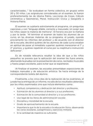23Referente histórico
Elizabeth Camacho Macedo
caracterizadas…” Se evaluaban en forma colectiva, en grupos entre
20 y 30 niños. Las asignaturas consideradas en el examen, lo fueron
preferentemente las de Idioma Patrio, Lecciones de Cosas, Cálculo
(Aritmética y Geometría), Moral, Instrucción Cívica y Geografía e
Historia Patria.
El examen se sujetaría estrictamente al programa, sin preguntas
capciosas y con “lenguaje afable, correcto y mesurado, sin exigir que
los niños sepan la materia de memoria”. El horario era por la mañana
y por la tarde. “Al terminar el examen de todos los alumnos de un
curso, en las diversas materias de su programa, el jurado, oyendo
previamente los informes del profesor y de acuerdo con el director
de la escuela, decidirá quiénes de los alumnos de cada curso estaban
en aptitud de pasar al inmediato superior; quiénes merecerían el 1° y
2° premios, y quiénes repetirán el curso por su ineptitud o instrucción
deficiente”.
Es de notable relevancia resaltar la idea de que a los niños
pequeños se preveía que la aplicación del examen les fuera amena,
alternando la prueba con la presentación de coros, recitados musicales
y hasta juegos escolares, para evitar que se espantaran.
Al finalizar el examen, las escuelas presentaban exposiciones de
trabajos manuales y de educación artística. Se hacía entrega de la
correspondiente boleta del alumno.
Finalmente, a los cinco días de la realización de los exámenes, el
jurado hacía entrega de un informe, no sólo de los resultados obtenidos
por los niños examinados sino que incluía elementos como:
•	 Aptitud, competencia y dedicación del director y profesores.
•	 Estimación de los alumnos al director y a sus profesores.
•	 Estimación de la comunidad al director y a sus profesores.
•	 Uso legal de los libros de administración escolar.
•	 Disciplina y moralidad de la escuela.
•	 Grado de aprovechamiento de la escuela.
•	 Importancia que le da la escuela a la educación física, observando
los coros escolares, autogimnasia y ejercicios militares.
•	 Si la cantidad de maestros es suficiente.
 