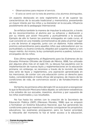 24 Examen de preguntas abiertas
Orientaciones para su elaboración
Acuerdo 696 de la SEP
•	 Observaciones para mejorar el servicio.
•	 El acta se cerró con la nota de premios a los alumnos distinguidos.
Un aspecto destacado en este reglamento es el de superar las
características de la escuela tradicional y memorística, presentando
un mayor interés por los niños y su bienestar en la escuela, influencia
posiblemente de la pedagogía internacional.
Se enfatiza también la manera de impulsar la educación, a través
de los reconocimientos al alumno por su esfuerzo y dedicación y
por su interés por asistir frecuente y puntualmente a la escuela.
Ejemplo de ello lo fueron los premios entregados en cada curso, el
cual consistió en una medalla conmemorativa de plata al primer lugar
y una de bronce al segundo, junto con un diploma. Hubo además
premios extraordinarios para aquellos niños que sobresalieron por su
puntualidad y su buena conducta, elegidos por juzgarlos dignos y con
mayor mérito. Así mismo, la ley contempló premio a padres, tutores o
encargados de los niños.
Éste último reglamento, el Reglamento para los Exámenes de las
Escuelas Primarias Oficiales del Estado de México, 1898, fue utilizado
por algunos años más en el siglo XX, su desuso fue paulatino con la
implementación de nuevas leyes y reglamentaciones en la educación
primaria; sin embargo, se reconoce a través de la revisión de toda
esta serie de leyes y reglamentos, una aspiración generalizada en
los mexicanos, de contar con una educación como un derecho para
todos, considerándola el medio eficaz del progreso, de mejora de las
condiciones de vida, de convivencia social y de fortalecimiento de
valores.
De hecho, los primeros años del siglo XX se avocaron a reorganizar
lo que la Revolución Mexicana había dejado; se solicitaron estadísticas
a los estados de sus escuelas, maestros, alumnos y por supuesto de
los niños examinados y sus resultados.
No fue hasta los veintes con la creación de la Secretaría de
Educación Pública (SEP) (Meneses Morales, 1998) que se empezó
a formalizar un Sistema Educativo Nacional, que fue generando las
condiciones para que maestros y alumnos consiguieran los propósitos
educativos, los exámenes prosiguieron, pero no fueron prioridad,
lo relevante del momento lo fue el tener acceso a la educación,
 
