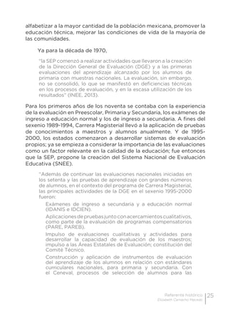 25Referente histórico
Elizabeth Camacho Macedo
alfabetizar a la mayor cantidad de la población mexicana, promover la
educación técnica, mejorar las condiciones de vida de la mayoría de
las comunidades.
Ya para la década de 1970,
“la SEP comenzó a realizar actividades que llevaron a la creación
de la Dirección General de Evaluación (DGE) y a las primeras
evaluaciones del aprendizaje alcanzado por los alumnos de
primaria con muestras nacionales. La evaluación, sin embargo,
no se consolidó, lo que se manifestó en deficiencias técnicas
en los procesos de evaluación, y en la escasa utilización de los
resultados” (INEE, 2013).
Para los primeros años de los noventa se contaba con la experiencia
de la evaluación en Preescolar, Primaria y Secundaria, los exámenes de
ingreso a educación normal y los de ingreso a secundaria. A fines del
sexenio 1989-1994, Carrera Magisterial llevó a la aplicación de pruebas
de conocimientos a maestros y alumnos anualmente. Y de 1995-
2000, los estados comenzaron a desarrollar sistemas de evaluación
propios; ya se empieza a considerar la importancia de las evaluaciones
como un factor relevante en la calidad de la educación; fue entonces
que la SEP, propone la creación del Sistema Nacional de Evaluación
Educativa (SNEE).
“Además de continuar las evaluaciones nacionales iniciadas en
los setenta y las pruebas de aprendizaje con grandes números
de alumnos, en el contexto del programa de Carrera Magisterial,
las principales actividades de la DGE en el sexenio 1995-2000
fueron:
Exámenes de ingreso a secundaria y a educación normal
(IDANIS e IDCIEN).
Aplicacionesdepruebasjuntoconacercamientoscualitativos,
como parte de la evaluación de programas compensatorios
(PARE, PAREB).
Impulso de evaluaciones cualitativas y actividades para
desarrollar la capacidad de evaluación de los maestros;
impulso a las Áreas Estatales de Evaluación; constitución del
Comité Técnico.
Construcción y aplicación de instrumentos de evaluación
del aprendizaje de los alumnos en relación con estándares
curriculares nacionales, para primaria y secundaria. Con
el Ceneval, procesos de selección de alumnos para las
 