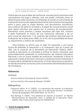26 Examen de preguntas abiertas
Orientaciones para su elaboración
Acuerdo 696 de la SEP
instituciones de nivel medio superior de la zona metropolitana
de la ciudad de México...” (INEE, 2013).
Podría decirse que la labor de conformar una educación promotora del
nacionalismo fue larga y afanosa, más aún poder unificarla como un
derecho para todo mexicano; sin embargo, el uso de un instrumento de
evaluaciónreconocidoreglamentariamentecomoexamenfueregulado
poco a poco, para su mejor destino, con documentos normativos,
que cuidaron de darle la seriedad y el papel de reconocimiento social
para aquel individuo que pasara por el proceso de escolarización.
Elementos como premios y fiestas escolares del siglo XIX, vinieron
a darle finalmente el marco de una ceremonia relevante y de un
acto social de distinción. Y la creación del Instituto Nacional para la
Evaluación de la Educación INEE, en el XX, dio la posibilidad de llevar
su seguimiento y análisis de resultados.
Para finalizar se afirma que, el siglo XX responde a una nueva
forma de entender la educación y su evaluación, que es a partir de
1921, con la creación de la Secretaría de Educación Pública (SEP),
cuando la educación es orientada a unificar la nación mexicana, que
presumiblemente pretendió la conformación del Sistema Educativo
Nacional y con un nuevo modelo de evaluación, tendientes a llevar la
educación a todo el territorio mexicano y posteriormente orientando a
la mejora de la calidad de la educación, a través del proceso evaluativo,
en donde el examen se recrea como instrumento elemental del proceso
de enseñanza.
Referencias
Archivos:
Archivo Histórico Municipal de Toluca (AHMT).
Archivo Histórico Municipal de Metepec (AHMM).
Bibliográficas:
Calatayud Salom, M. A. (2000). “La supremacía del examen: la evaluación
como examen. Su uso y abuso, aún, en la educación primaria” en Bordón.
Revista de pedagogía, ISSN 0210-5934, Vol. 52, Nº 2.
Díaz Barriga, A. (1994). “Una polémica en relación al examen”, en Revista
Iberoamericana de educación, Núm. 5 Calidad de la educación Mayo-
Agosto. http://www.rieoei.org/oeivirt/rie05a05.htm
 