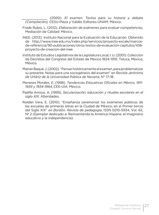27Referente histórico
Elizabeth Camacho Macedo
_____________ (2000). El examen. Textos para su historia y debate
(Compilación), CESU-Plaza y Valdés Editores-UNAM: México.
Frade Rubio, L. (2012). Elaboración de exámenes para evaluar competencias,
Mediación de Calidad: México.
INEE. (2013). Instituto Nacional para la Evaluación de la Educación. Obtenido
de http://www.inee.edu.mx/index.php/servicios/proyecto-excale/marcos-
de-referencia/90-publicaciones/otros-textos-de-evaluacion-capitulos/456-
proyecto-de-creacion-del-inee
Instituto de Estudios Legislativos de la Legislatura Local, l. U. (2001). Colección
de Decretos del Congreso del Estado de México 1824-1910. Toluca, México,
México.
MainerBaqué,J.(2002).“Pensarhistóricamenteelexamen,paraproblematizar
su presente. Notas para una sociogénesis del examen” en Revista Jerónimo
de Urtáriz de la Universidad Pública de Navarra, N° 17-18.
Meneses Morales, E. (1998). Tendencias Educativas Oficiales en México, 1911-
1934 y 1934-1964, CEE-UIA: México.
Padilla Arroyo, A. (1999). Secularización, educación y rituales escolares en el
siglo XIX. Alteridades.
Roldán Vera, E. (2010). “Enseñanza ceremonial: los exámenes públicos de
las escuelas de primeras letras en la Ciudad de México, en el Primer tercio
del Siglo XIX” en Bordón. Revista de pedagogía, ISSN 0210-5934, Vol. 62,
Nº 2 (Ejemplar dedicado a: Reinventando la América Hispana: el imaginario
educativo y la independencia).
 