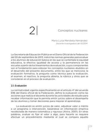 29
2 Conceptos nucleares
María Luisa Mendieta Hernández
Docente-Investigadora del ISCEEM
La Secretaría de Educación Pública en el Diario Oficial de la Federación
del 20 de septiembre de 2013, indicó las normas generales para evaluar
a los alumnos de educación básica en las que se contempla la equidad
educativa, la efectiva igualdad de acceso y la permanencia en las
escuelas a partir de los lineamientos de evaluación, cuyos componentes
son el fundamento para esbozar los conceptos nucleares aludidos en
el desarrollo del presente documento, entre los que se menciona: la
evaluación formativa, la pregunta como técnica para la evaluación,
el examen, el reactivo, la pregunta abierta, la rúbrica y otros que se
consideran en el proceso de evaluación.
2.1. Evaluación
La normatividad vigente específicamente en el artículo 4º del acuerdo
696 del Diario oficial de la Federación, define la evaluación como las
acciones que realiza el docente durante las actividades de estudio para
recabar información que le permita emitir juicios sobre el desempeño
de los alumnos y tomar decisiones para mejorar el aprendizaje.
La evaluación es emitir juicios de valor, adjudicar valor o mérito
a un programa o intervención, basándose en información empírica
recolectada de manera sistemática y rigurosa (Alvira, 2001). En otras
palabras, evaluar es fijar el valor a algo, para hacerlo se requiere
efectuar un procedimiento mediante el cual se compara aquello
 