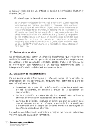 30 Examen de preguntas abiertas
Orientaciones para su elaboración
Acuerdo 696 de la SEP
a evaluar respecto de un criterio o patrón determinado. (Cohen y
Franco, 2002).
En el enfoque de la evaluación formativa, evaluar:
es un proceso integral y sistemático a través del cual se recopila
información de manera metódica y rigurosa, para conocer,
analizar y juzgar el valor de un objeto educativo determinado:
los aprendizajes de los alumnos, el desempeño de los docentes,
el grado de dominio del currículo y sus características; los
programas educativos del orden estatal y federal, y la gestión
de las instituciones, con base en lineamientos definidos que
fundamentan la toma de decisiones orientadas a ayudar,
mejorar y ajustar la acción educativa (Ruiz, 1996; Hopkins, 1998;
Jc See, 2003; Worthen, Sanders y Fitzpatrick, 1997, citados en
SEP, 2012: 19).
2.2. Evaluación educativa
Es conceptualizada como un proceso sistemático que responde al
análisis de la educación de tipo institucional en relación a los procesos,
los actores o los resultados (Castillo, 2008). Incluye el manejo de
la información con referencia a un aspecto determinado para la
interpretación de la realidad educativa estudiada.
2.3. Evaluación de los aprendizajes
Es un proceso de información y reflexión sobre el desarrollo de
producción de los aprendizajes, requiere tres actividades para su
ejecución (Salcedo, 1998):
•	 La recolección y selección de información: sobre los aprendizajes
de los estudiantes, se obtiene a través de la aplicación de
instrumentos.
•	 La interpretación y valoración de los aprendizajes: utilizando
criterios de evaluación establecidos en cada área.
•	 La toma de decisión: involucra el definir un plan de acción para
que el alumno conozca, refuerce y estimule los aprendizajes
a desarrollar con el apoyo del docente mediante estrategias de
enseñanza-aprendizaje alternas.
La evaluación del aprendizaje implica la mejora del proceso educativo
y se vincula a la evaluación formativa.
 