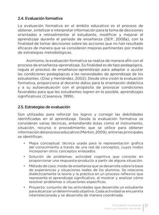 31Conceptos nucleares
María Luisa Mendieta Hernández
2.4. Evaluación formativa
La evaluación formativa en el ámbito educativo es el proceso de
obtener, sintetizar e interpretar información para la toma de decisiones
orientadas a retroalimentar al estudiante, modificar y mejorar el
aprendizaje durante el período de enseñanza (SEP, 2008a), con la
finalidad de tomar decisiones sobre las acciones que no han resultado
eficaces de manera que se consideren mejoras pertinentes por medio
de estrategias metodológicas.
Asimismo, la evaluación formativa se realiza de manera afín con el
proceso de enseñanza-aprendizaje. Su finalidad es de tipo pedagógico,
regula el proceso de enseñanza–aprendizaje para adaptar o ajustar
las condiciones pedagógicas a las necesidades de aprendizaje de los
estudiantes. (Díaz y Hernández, 2002). Desde otra visión la evaluación
formativa, proporciona al docente datos para la orientación didáctica
y a su autoevaluación con el propósito de provocar condiciones
favorables para que los estudiantes logren en lo posible, aprendizajes
significativos (Casanova, 1999).
2.5. Estrategias de evaluación
Son utilizadas para reforzar los logros y corregir las debilidades
identificadas en el aprendizaje. Desde la evaluación formativa se
consideran varias técnicas, entendiendo éstas como el instrumento,
situación, recurso o procedimiento que se utilice para obtener
información del proceso educativo (Merton, 2009), entre las principales
se identifican:
•	 Mapa conceptual: técnica usada para la representación gráfica
del conocimiento a través de una red de conceptos, cuyos nodos
incorporan otros conceptos enlazados.
•	 Solución de problemas: actividad cognitiva que consiste en
proporcionar una respuesta-producto a partir de alguna situación.
•	 Método de caso: modo de enseñanza que se desarrolla sobre la base
de experiencias y situaciones reales de los alumnos. Se relaciona
dialécticamente la teoría y la práctica en un proceso reflexivo que
representa el aprendizaje significativo, al mostrar y analizar cómo
resolver problemas o situaciones específicas.
•	 Proyecto: conjunto de las actividades que desarrolla un estudiante
para alcanzar un determinado objetivo. Cada actividad se encuentra
interrelacionada y se desarrolla de manera coordinada.
 