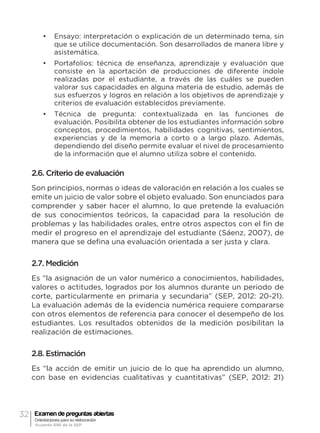 32 Examen de preguntas abiertas
Orientaciones para su elaboración
Acuerdo 696 de la SEP
•	 Ensayo: interpretación o explicación de un determinado tema, sin
que se utilice documentación. Son desarrollados de manera libre y
asistemática.
•	 Portafolios: técnica de enseñanza, aprendizaje y evaluación que
consiste en la aportación de producciones de diferente índole
realizadas por el estudiante, a través de las cuáles se pueden
valorar sus capacidades en alguna materia de estudio, además de
sus esfuerzos y logros en relación a los objetivos de aprendizaje y
criterios de evaluación establecidos previamente.
•	 Técnica de pregunta: contextualizada en las funciones de
evaluación. Posibilita obtener de los estudiantes información sobre
conceptos, procedimientos, habilidades cognitivas, sentimientos,
experiencias y de la memoria a corto o a largo plazo. Además,
dependiendo del diseño permite evaluar el nivel de procesamiento
de la información que el alumno utiliza sobre el contenido.
2.6. Criterio de evaluación
Son principios, normas o ideas de valoración en relación a los cuales se
emite un juicio de valor sobre el objeto evaluado. Son enunciados para
comprender y saber hacer el alumno, lo que pretende la evaluación
de sus conocimientos teóricos, la capacidad para la resolución de
problemas y las habilidades orales, entre otros aspectos con el fin de
medir el progreso en el aprendizaje del estudiante (Sáenz, 2007), de
manera que se defina una evaluación orientada a ser justa y clara.
2.7. Medición
Es “la asignación de un valor numérico a conocimientos, habilidades,
valores o actitudes, logrados por los alumnos durante un periodo de
corte, particularmente en primaria y secundaria” (SEP, 2012: 20-21).
La evaluación además de la evidencia numérica requiere compararse
con otros elementos de referencia para conocer el desempeño de los
estudiantes. Los resultados obtenidos de la medición posibilitan la
realización de estimaciones.
2.8. Estimación
Es “la acción de emitir un juicio de lo que ha aprendido un alumno,
con base en evidencias cualitativas y cuantitativas” (SEP, 2012: 21)
 