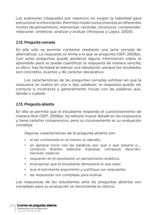 34 Examen de preguntas abiertas
Orientaciones para su elaboración
Acuerdo 696 de la SEP
Los exámenes integrados por reactivos no exigen la habilidad para
estructurar la información. Permiten medir conocimientos en diferentes
niveles de pensamiento, memorizar, recordar, reconocer, comprender,
relacionar, sintetizar, analizar y evaluar (Hinojosa y López, 2003).
2.12. Pregunta cerrada
En ella sólo se permite contestar mediante una serie cerrada de
alternativas. La respuesta se limita a lo que se pregunta (SEP, 2008a).
Con estas preguntas puede perderse alguna información sobre lo
aprendido pero se puede cuantificar la respuesta de manera sencilla;
es decir, hay facilidad al realizar una tabulación, porque los resultados
son concretos, exactos y de carácter declarativo.
Las características de las preguntas cerradas estriban en que la
respuesta se realiza en una o dos palabras; la respuesta puede ser
correcta o incorrecta y generalmente inician con las palabras qué,
dónde o cuándo.
2.13. Pregunta abierta
En ella se permite que el estudiante responda el cuestionamiento de
manera libre (SEP, 2008a). Se obtiene mayor detalle en las respuestas
y tiene carácter comprensivo, pero su inconveniente es su evaluación
compleja.
Algunas características de la pregunta abierta son:
•	 el ser contestada en al menos un párrafo;
•	 en general inicie con las palabras por qué o qué pasaría si…,
construir, diseñar, elaborar, expresar, comparar, describir,
resolver, explicar;
•	 requieren en el estudiante un pensamiento analítico;
•	 el propiciar que el estudiante demuestre lo que sabe;
•	 que el estudiante argumente y justifique sus respuestas;
•	 las respuestas son complejas para evaluar.
Las respuestas de los estudiantes ante las preguntas abiertas son
complejas para su evaluación se recomienda la rúbrica.
 