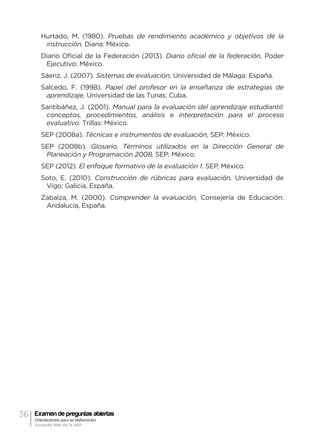 36 Examen de preguntas abiertas
Orientaciones para su elaboración
Acuerdo 696 de la SEP
Hurtado, M. (1980). Pruebas de rendimiento académico y objetivos de la
instrucción, Diana: México.
Diario Oficial de la Federación (2013). Diario oficial de la federación, Poder
Ejecutivo: México.
Sáenz, J. (2007). Sistemas de evaluación, Universidad de Málaga: España.
Salcedo, F. (1998). Papel del profesor en la enseñanza de estrategias de
aprendizaje, Universidad de las Tunas: Cuba.
Santibáñez, J. (2001). Manual para la evaluación del aprendizaje estudiantil:
conceptos, procedimientos, análisis e interpretación para el proceso
evaluativo. Trillas: México.
SEP (2008a). Técnicas e instrumentos de evaluación, SEP: México.
SEP (2008b). Glosario. Términos utilizados en la Dirección General de
Planeación y Programación 2008, SEP: México.
SEP (2012). El enfoque formativo de la evaluación 1. SEP, México.
Soto, E. (2010). Construcción de rúbricas para evaluación, Universidad de
Vigo: Galicia, España.
Zabalza, M. (2000). Comprender la evaluación, Consejería de Educación:
Andalucía, España.
 