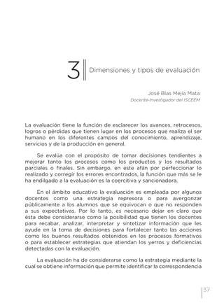 37
3 Dimensiones y tipos de evaluación
José Blas Mejía Mata
Docente-Investigador del ISCEEM
La evaluación tiene la función de esclarecer los avances, retrocesos,
logros o pérdidas que tienen lugar en los procesos que realiza el ser
humano en los diferentes campos del conocimiento, aprendizaje,
servicios y de la producción en general.
Se evalúa con el propósito de tomar decisiones tendientes a
mejorar tanto los procesos como los productos y los resultados
parciales o finales. Sin embargo, en este afán por perfeccionar lo
realizado y corregir los errores encontrados, la función que más se le
ha endilgado a la evaluación es la coercitiva y sancionadora.
En el ámbito educativo la evaluación es empleada por algunos
docentes como una estrategia represora o para avergonzar
públicamente a los alumnos que se equivocan o que no responden
a sus expectativas. Por lo tanto, es necesario dejar en claro que
ésta debe considerarse como la posibilidad que tienen los docentes
para recabar, analizar, interpretar y sintetizar información que les
ayude en la toma de decisiones para fortalecer tanto las acciones
como los buenos resultados obtenidos en los procesos formativos
o para establecer estrategias que atiendan los yerros y deficiencias
detectadas con la evaluación.
La evaluación ha de considerarse como la estrategia mediante la
cual se obtiene información que permite identificar la correspondencia
 