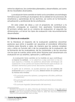 38 Examen de preguntas abiertas
Orientaciones para su elaboración
Acuerdo 696 de la SEP
entre los objetivos, los contenidos planeados y desarrollados, así como
de los resultados alcanzados.
La evaluación tiene sentido en tanto se la considere una estrategia
formativa que contribuye al progreso de la calidad en los procesos de
enseñanza y aprendizaje de los alumnos; así como en la formación,
actualización y profesional de los profesores.
En este orden de ideas y con el propósito de contribuir a la
reflexión, enseguida se exponen tres apartados fundamentales.
El primero señala qué es un sistema de evaluación; el segundo las
dimensiones y el tercer los tipos de evaluación más recurrentemente
desarrolladas.
3.1. Sistema de evaluación
En la literatura al respecto de la evaluación podemos encontrar
posturas que entre sí pueden ser opuestas al considerar diferentes
criterios para llevarla a cabo, de manera que los autores emplean
uno u otros en función del o de los propósitos de la evaluación, de
la formación de los evaluadores, de los contenidos y de los recursos
con los que se cuenta, estos entre otros factores que caracterizan a la
evaluación en sus diseños, aplicación y calificación.
…la evaluación tiene sentido en la medida en que contribuye
a mejorar la calidad… si no sabemos si algo está bien o mal, en
qué aspecto o medida, no podemos desarrollar estrategias de
superación. Si se cuenta con buena información para evaluar, se
tendrán elementos para tomar decisiones acertadas.
A partir de lo anterior, se puede precisar que un sistema de
evaluación para cualquier escuela, deberá tener en cuenta, por
lo menos tres niveles:
• El currículo prescrito (planes y programas oficiales, políticas
y objetivos).
•Elcurrículoaplicado(programasefectivamentedesarrollados
en el aula).
• El currículo logrado (desempeño del alumno)1
.
1
	 Secretaría de Educación de Jalisco. Dirección de Evaluación Educativa. Curso taller para la
formulación de reactivos y pruebas objetivas (2008), p.5. Adaptación hecha por Roberto Krumm
Guzmán a partir de la propuesta de Airasian, Peter W., 2002: 100. http://www.slideshare.net/
SupervisionEscolarEstatal/taller-reactivos-dgee
 