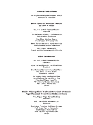 Gobierno del Estado de México
Lic. Raymundo Edgar Martínez Carbajal
Secretario de Educación
Instituto Superior de Ciencias de la Educación
del Estado de México
Dra. Ada Esthela Rosales Morales
Directora
Dra. María del Carmen F. Sánchez Flores
Coordinadora Académica
Dra. Silvia Sánchez Rivera
Coordinadora de Investigación
Mtra. María del Carmen Mendieta Pérez
Coordinadora de Difusión y Extensión
Mtra. Josefa Mejía García
Jefa de la Unidad de Apoyo Administrativo
Comité Editorial ISCEEM
Dra. Ada Esthela Rosales Morales
Presidenta
Mtra. María del Carmen Mendieta Pérez
Secretaria
Dra. María del Carmen F. Sánchez Flores
Dra. Silvia Sánchez Rivera
Consejeras Técnicas
Dr. Miguel Ángel Sobrino Ordóñez
Mtra. María del Carmen Flores Ceja
Mtro. José Miguel Nava Vite
Mtro. Ben Hur García Hernández
Mtra. Josefa Mejía García
Vocales
Directiva del Consejo Técnico de Educación Primaria de la Subdirección
Regional Toluca de la Dirección General de Educación Básica
Prof. Miguel Ángel Torres Martínez
Presidente
Prof. Luis Enrique Machado Ávila
Secretario
Profa. Ana Francisca Rodríguez Osnaya
Prof. Jorge Monroy Hernández
Prof. Nicolás Romero Díaz
Prof. Eduardo Figueroa Vilchis
Vocales
 
