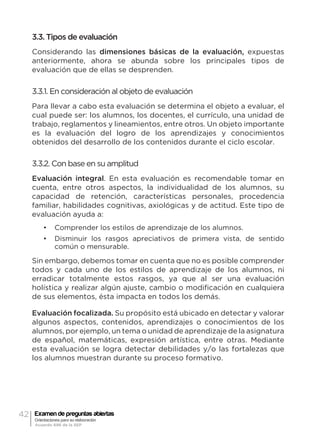 42 Examen de preguntas abiertas
Orientaciones para su elaboración
Acuerdo 696 de la SEP
3.3. Tipos de evaluación
Considerando las dimensiones básicas de la evaluación, expuestas
anteriormente, ahora se abunda sobre los principales tipos de
evaluación que de ellas se desprenden.
3.3.1. En consideración al objeto de evaluación
Para llevar a cabo esta evaluación se determina el objeto a evaluar, el
cual puede ser: los alumnos, los docentes, el currículo, una unidad de
trabajo, reglamentos y lineamientos, entre otros. Un objeto importante
es la evaluación del logro de los aprendizajes y conocimientos
obtenidos del desarrollo de los contenidos durante el ciclo escolar.
3.3.2. Con base en su amplitud
Evaluación integral. En esta evaluación es recomendable tomar en
cuenta, entre otros aspectos, la individualidad de los alumnos, su
capacidad de retención, características personales, procedencia
familiar, habilidades cognitivas, axiológicas y de actitud. Este tipo de
evaluación ayuda a:
•	 Comprender los estilos de aprendizaje de los alumnos.
•	 Disminuir los rasgos apreciativos de primera vista, de sentido
común o mensurable.
Sin embargo, debemos tomar en cuenta que no es posible comprender
todos y cada uno de los estilos de aprendizaje de los alumnos, ni
erradicar totalmente estos rasgos, ya que al ser una evaluación
holística y realizar algún ajuste, cambio o modificación en cualquiera
de sus elementos, ésta impacta en todos los demás.
Evaluación focalizada. Su propósito está ubicado en detectar y valorar
algunos aspectos, contenidos, aprendizajes o conocimientos de los
alumnos, por ejemplo, un tema o unidad de aprendizaje de la asignatura
de español, matemáticas, expresión artística, entre otras. Mediante
esta evaluación se logra detectar debilidades y/o las fortalezas que
los alumnos muestran durante su proceso formativo.
 