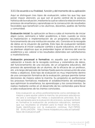 43Dimensiones y tipos de evaluación
José Blas Mejía Mata
3.3.3. De acuerdo a su finalidad, función y del momento de su aplicación
Aquí se distinguen tres tipos de evaluación, sobre los que hay que
poner mayor atención, ya que son el punto central de la postura
holística de la evaluación, mediante la cual se valora la relación entre los
procesos de enseñanza y aprendizaje en la consecución de resultados
favorables que beneficien a los alumnos, docentes, padres de familia
y comunidad.
Evaluación inicial: Su aplicación se lleva a cabo al momento de iniciar
algún curso, seminario o taller académico, o bien, cuando se inicia
la implantación o implementación de un programa educativo, del
funcionamiento de una institución escolar, etc. Consiste en la recogida
de datos en la situación de partida. Este tipo de evaluación también
es necesaria al iniciar cualquier cambio o ajuste educativo, en el cual
se plantean objetivos que se pretenden lograr al término del evento
académico y así, valorar si los resultados obtenidos son satisfactorios
o insatisfactorios.
Evaluación procesual o formativa: es aquella que consiste en la
valoración a través de la recogida continua y sistemática de datos,
del funcionamiento de una escuela, de un programa educativo, del
proceso de aprendizaje de un alumno, de la eficacia de un profesor,
etc. a lo largo del periodo de tiempo fijado para la consecución de unas
metas u objetivos. Este tipo de evaluación es muy importante dentro
de una concepción formativa de la evaluación, porque permite tomar
decisiones de mejora sobre la marcha. Su propósito es perfeccionar
los procesos formativos mediante el establecimiento de estrategias
que optimicen la enseñanza, los aprendizajes y los conocimientos. Se
realiza mediante cortes en el desarrollo de los contenidos para llevar
a cabo evaluaciones de los tramos concluidos.
Esta evaluación se utiliza preferentemente como estrategia de
mejora y para ajustar sobre la marcha, los procesos educativos
de cara a conseguir las metas o expectativas previstas. Es la
más apropiada para la evaluación de procesos, aunque también
es formativa la evaluación de productos educativos, siempre
que sus resultados se empleen para la mejor de los mismos.
Suele identificarse con la evaluación continua. DyC-TIPOS
DE EVALUACIÓN. http://www.mzapata.uncu.edu.ar/upload/
tipos-de-evaluacion.pdf
 