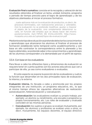 44 Examen de preguntas abiertas
Orientaciones para su elaboración
Acuerdo 696 de la SEP
Evaluación final o sumativa: consiste en la recogida y valoración de los
resultados obtenidos al finalizar un tema, unidad, bimestre, programa
o periodo de tiempo previsto para el logro de aprendizajes y de los
objetivos planteados al iniciar el proceso formativo.
…suele aplicarse más en la evaluación de productos, es decir, de
procesos terminados, con realizaciones precisas y valorables.
Con la evaluación no se pretende modificar, ajustar o mejorar
el objeto de la evaluación, sino simplemente determinar su
valía, en función del empleo que se desea hacer del mismo
posteriormente. DyC-TIPOS DE EVALUACIÓN. http://www.
mzapata.uncu.edu.ar/upload/tipos-de-evaluacion.pdf
Medianteestetipodeevaluaciónsepretendedetectarlosconocimientos
y aprendizajes que alcanzaron los alumnos al finalizar el proceso de
formación establecido tanto temporal como académicamente y con
base en ello contrastar la correspondencia entre lo planeado y los
logros obtenidos, se pretende saber si los conocimientos y aprendizajes
de los alumnos corresponden a lo demandado por el perfil de egreso.
3.3.4. Con base en los evaluadores
Para llevar a cabo los diferentes tipos y dimensiones de evaluación se
requiere tener en cuenta quiénes son los actores educativos que van a
participar de ella, ya sea como evaluadores o evaluados.
En este aspecto se expone la posición de los evaluadores y cuál es
la función que desarrollan en los dos principales tipos de evaluación,
la interna y la externa.
Evaluación interna. Es llevada a cabo y promovida por los propios
integrantes de una institución, un programa educativo, etc., la que
al mismo tiempo ofrece las siguientes alternativas de realización:
autoevaluación, heteroevaluación y coevaluación.
•	 Autoevaluación: los evaluadores evalúan su propio trabajo, por
ejemplo: un alumno su rendimiento, una escuela o programa su
propio funcionamiento, etc. Los roles de evaluador y evaluado
coinciden en las mismas personas.
•	 Coevaluación: los sujetos o grupos se evalúan mutuamente, por
ejemplo, los alumnos y profesores se evalúan unos a otros, es
decir, mutuamente, los equipos docentes, el equipo directivo
 
