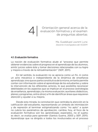 47
4
Orientación general acerca de la
evaluación formativa y el examen
de preguntas abiertas
Ma. Guadalupe Laurent Luna
Docente-Investigadora del ISCEEM
4.1. Evaluación formativa
La noción de evaluación formativa alude al “proceso que permite
obtener evidencias sobre el progreso en el aprendizaje de los alumnos,
emitir juicios sobre éste y tomar decisiones relacionadas con su logro
y mejora a través de la retroalimentación” (SEP, 2011).
En tal sentido, la evaluación no se aprecia como un fin, ni como
un acto mecánico e independiente de la dinámica de enseñanza
aprendizaje; sino que es parte constitutiva de la misma, en tanto permite
contar con información sobre el aprendizaje de los estudiantes y sobre
la intervención de los diferentes actores, lo que posibilita reconocer
debilidades en los aspectos que se implican en el proceso (estrategias
de enseñanza, aprendizaje y la misma evaluación; auxiliares didácticos,
planes y programas, entre otros) a fin de identificar áreas que requieren
atención y ayudar a su mejora.
Desde esta mirada, la connotación que centraba la atención en la
calificación del estudiante, representando un símbolo de intimidación
y de represión al terminar estigmatizando como “no apto” a quien
no cubría los parámetros de aprobación, cambia; hoy, el foco de la
evaluación formativa son los aprendizajes esperados, no el sujeto;
es decir, se evalúa para aprender (Santos Guerra, 2003 y SEP, 2011).
Aprendizaje que va dirigido a todos los involucrados en el proceso
 