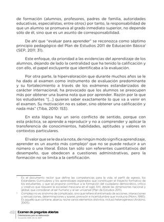 48 Examen de preguntas abiertas
Orientaciones para su elaboración
Acuerdo 696 de la SEP
de formación (alumnos, profesores, padres de familia, autoridades
educativas, especialistas, entre otros) por tanto, la responsabilidad de
que un alumno se promueva al grado inmediato superior, no depende
sólo de él, sino que es un asunto de corresponsabilidad.
De ahí que “evaluar para aprender” se reconozca como séptimo
principio pedagógico del Plan de Estudios 2011 de Educación Básica1
(SEP, 2011: 31).
Este enfoque, da prioridad a las evidencias del aprendizaje de los
alumnos, dejando de lado la centralidad que ha tenido la calificación y
con ello, el papel excluyente que identificaba a la evaluación.
Por otra parte, la hipervaloración que durante muchos años se le
ha dado al examen como instrumento de evaluación predominante
y su fortalecimiento a través de los exámenes estandarizados de
carácter internacional, ha provocado que los alumnos se preocupen
más por obtener una buena nota que por aprender. Razón por la que
los estudiantes “[…] quieran saber exactamente lo que va a venir en
el examen. Su motivación no es saber, sino obtener una calificación y
nada más” (Tiba, 2010: 153).
En esta lógica hay un serio conflicto de sentido, porque con
esta práctica, se aprende a reproducir y no a comprender y aplicar la
transferencia de conocimientos, habilidades, aptitudes y valores en
contextos particulares.
El valor que se le da a la nota, de ningún modo significa aprendizaje,
aprender es un asunto más complejo2
que no se puede reducir a un
número o una literal. Éstos tan sólo son referentes cuantitativos del
desempeño, que obedecen a cuestiones administrativas, pero la
formación no se limita a la certificación.
1
	 Es el documento rector que define las competencias para la vida, el perfil de egreso, los
Estándares Curriculares y los aprendizajes esperados que constituyen el trayecto formativo de
los estudiantes, y que se propone contribuir a la formación del ciudadano democrático, crítico
y creativo que requiere la sociedad mexicana en el siglo XXI, desde las dimensiones nacional y
global, que consideran al ser humano y al ser universal (Plan de Estudios 2011).
2
	 Complejo no es sinónimo de complicado, sino que refiere el entramado de acciones, interacciones
y retroacciones, determinaciones y azares, previsión e incertidumbre que involucra (Morin, 1990).
Es aquello que contiene, abarca, reúne varios elementos distintos, incluso heterogéneos (Ardoino,
2005).
 