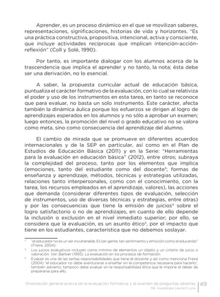 49Orientación general acerca de la evaluación formativa y el examen de preguntas abiertas
Ma. Guadalupe Laurent Luna
Aprender, es un proceso dinámico en el que se movilizan saberes,
representaciones, significaciones, historias de vida y horizontes. “Es
una práctica constructiva, propositiva, intencional, activa y consciente,
que incluye actividades recíprocas que implican intención-acción-
reflexión” (Coll y Solé, 1990).
Por tanto, es importante dialogar con los alumnos acerca de la
trascendencia que implica el aprender y no tanto, la nota; ésta debe
ser una derivación, no lo esencial.
A saber, la propuesta curricular actual de educación básica,
puntualiza el carácter formativo de la evaluación, con lo cual se relativiza
el poder y uso de los instrumentos en esta tarea, en tanto se reconoce
que para evaluar, no basta un solo instrumento. Este carácter, afecta
también la dinámica áulica porque los esfuerzos se dirigen al logro de
aprendizajes esperados en los alumnos y no sólo a aprobar un examen;
luego entonces, la promoción del nivel o grado educativo no se valora
como meta, sino como consecuencia del aprendizaje del alumno.
El cambio de mirada que se promueve en diferentes acuerdos
internacionales y de la SEP en particular, así como en el Plan de
Estudios de Educación Básica (2011) y en la Serie: “Herramientas
para la evaluación en educación básica” (2012), entre otros; subraya
la complejidad del proceso, tanto por los elementos que implica
(emociones, tanto del estudiante como del docente3
; formas de
enseñanza y aprendizaje, métodos, técnicas y estrategias utilizadas,
relaciones tanto interpersonales, como con el conocimiento, con la
tarea, los recursos empleados en el aprendizaje, valores), las acciones
que demanda (considerar diferentes tipos de evaluación, selección
de instrumentos, uso de diversas técnicas y estrategias, entre otras)
y por las consecuencias que tiene la emisión de juicios4
sobre el
logro satisfactorio o no de aprendizajes, en cuanto de ello depende
la inclusión o exclusión en el nivel inmediato superior; por ello, se
considera que la evaluación, es un asunto ético5
, por el impacto que
tiene en los estudiantes, característica que no debemos soslayar.
3
	 “el educador no es un ser invulnerable, Es tan gente, tan sentimiento y emoción como el educando”
(Freire, 2004).
4
	 Los juicios evaluativos incluyen como mínimo de elementos un objeto y un criterio de juicio o
valoración. Ver: Barbier (1993). La evaluación en los procesos de formación.
5
	 Evaluar es una de las tantas responsabilidades que tiene el docente y así como menciona Freire
(2004) “el educador no debe aventurarse a enseñar sin la competencia necesaria para hacerlo”,
también advierto, tampoco debe evaluar sin la responsabilidad ética que le impone el deber de
prepararse para ello,
 