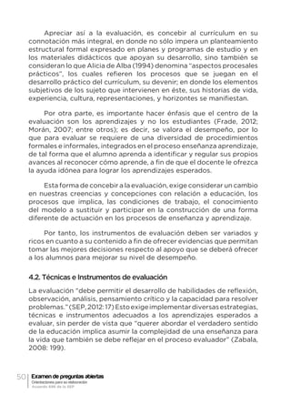 50 Examen de preguntas abiertas
Orientaciones para su elaboración
Acuerdo 696 de la SEP
Apreciar así a la evaluación, es concebir al currículum en su
connotación más integral, en donde no sólo impera un planteamiento
estructural formal expresado en planes y programas de estudio y en
los materiales didácticos que apoyan su desarrollo, sino también se
consideran lo que Alicia de Alba (1994) denomina “aspectos procesales
prácticos”, los cuales refieren los procesos que se juegan en el
desarrollo práctico del currículum, su devenir; en donde los elementos
subjetivos de los sujeto que intervienen en éste, sus historias de vida,
experiencia, cultura, representaciones, y horizontes se manifiestan.
Por otra parte, es importante hacer énfasis que el centro de la
evaluación son los aprendizajes y no los estudiantes (Frade, 2012;
Morán, 2007; entre otros); es decir, se valora el desempeño, por lo
que para evaluar se requiere de una diversidad de procedimientos
formales e informales, integrados en el proceso enseñanza aprendizaje,
de tal forma que el alumno aprenda a identificar y regular sus propios
avances al reconocer cómo aprende, a fin de que el docente le ofrezca
la ayuda idónea para lograr los aprendizajes esperados.
Esta forma de concebir a la evaluación, exige considerar un cambio
en nuestras creencias y concepciones con relación a educación, los
procesos que implica, las condiciones de trabajo, el conocimiento
del modelo a sustituir y participar en la construcción de una forma
diferente de actuación en los procesos de enseñanza y aprendizaje.
Por tanto, los instrumentos de evaluación deben ser variados y
ricos en cuanto a su contenido a fin de ofrecer evidencias que permitan
tomar las mejores decisiones respecto al apoyo que se deberá ofrecer
a los alumnos para mejorar su nivel de desempeño.
4.2. Técnicas e Instrumentos de evaluación
La evaluación “debe permitir el desarrollo de habilidades de reflexión,
observación, análisis, pensamiento crítico y la capacidad para resolver
problemas.”(SEP,2012:17)Estoexigeimplementardiversasestrategias,
técnicas e instrumentos adecuados a los aprendizajes esperados a
evaluar, sin perder de vista que “querer abordar el verdadero sentido
de la educación implica asumir la complejidad de una enseñanza para
la vida que también se debe reflejar en el proceso evaluador” (Zabala,
2008: 199).
 