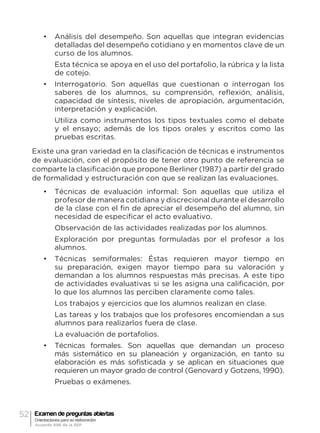 52 Examen de preguntas abiertas
Orientaciones para su elaboración
Acuerdo 696 de la SEP
•	 Análisis del desempeño. Son aquellas que integran evidencias
detalladas del desempeño cotidiano y en momentos clave de un
curso de los alumnos.
Esta técnica se apoya en el uso del portafolio, la rúbrica y la lista
de cotejo.
•	 Interrogatorio. Son aquellas que cuestionan o interrogan los
saberes de los alumnos, su comprensión, reflexión, análisis,
capacidad de síntesis, niveles de apropiación, argumentación,
interpretación y explicación.
Utiliza como instrumentos los tipos textuales como el debate
y el ensayo; además de los tipos orales y escritos como las
pruebas escritas.
Existe una gran variedad en la clasificación de técnicas e instrumentos
de evaluación, con el propósito de tener otro punto de referencia se
comparte la clasificación que propone Berliner (1987) a partir del grado
de formalidad y estructuración con que se realizan las evaluaciones.
•	 Técnicas de evaluación informal: Son aquellas que utiliza el
profesor de manera cotidiana y discrecional durante el desarrollo
de la clase con el fin de apreciar el desempeño del alumno, sin
necesidad de especificar el acto evaluativo.
Observación de las actividades realizadas por los alumnos.
Exploración por preguntas formuladas por el profesor a los
alumnos.
•	 Técnicas semiformales: Éstas requieren mayor tiempo en
su preparación, exigen mayor tiempo para su valoración y
demandan a los alumnos respuestas más precisas. A este tipo
de actividades evaluativas si se les asigna una calificación, por
lo que los alumnos las perciben claramente como tales.
Los trabajos y ejercicios que los alumnos realizan en clase.
Las tareas y los trabajos que los profesores encomiendan a sus
alumnos para realizarlos fuera de clase.
La evaluación de portafolios.
•	 Técnicas formales. Son aquellas que demandan un proceso
más sistemático en su planeación y organización, en tanto su
elaboración es más sofisticada y se aplican en situaciones que
requieren un mayor grado de control (Genovard y Gotzens, 1990).
Pruebas o exámenes.
 