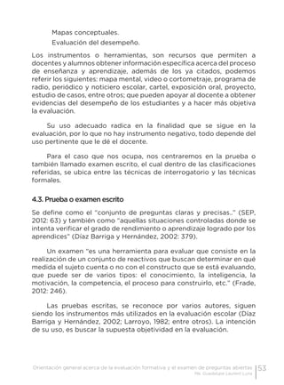 53Orientación general acerca de la evaluación formativa y el examen de preguntas abiertas
Ma. Guadalupe Laurent Luna
Mapas conceptuales.
Evaluación del desempeño.
Los instrumentos o herramientas, son recursos que permiten a
docentes y alumnos obtener información específica acerca del proceso
de enseñanza y aprendizaje, además de los ya citados, podemos
referir los siguientes: mapa mental, video o cortometraje, programa de
radio, periódico y noticiero escolar, cartel, exposición oral, proyecto,
estudio de casos, entre otros; que pueden apoyar al docente a obtener
evidencias del desempeño de los estudiantes y a hacer más objetiva
la evaluación.
Su uso adecuado radica en la finalidad que se sigue en la
evaluación, por lo que no hay instrumento negativo, todo depende del
uso pertinente que le dé el docente.
Para el caso que nos ocupa, nos centraremos en la prueba o
también llamado examen escrito, el cual dentro de las clasificaciones
referidas, se ubica entre las técnicas de interrogatorio y las técnicas
formales.
4.3. Prueba o examen escrito
Se define como el “conjunto de preguntas claras y precisas..” (SEP,
2012: 63) y también como “aquellas situaciones controladas donde se
intenta verificar el grado de rendimiento o aprendizaje logrado por los
aprendices” (Díaz Barriga y Hernández, 2002: 379).
Un examen “es una herramienta para evaluar que consiste en la
realización de un conjunto de reactivos que buscan determinar en qué
medida el sujeto cuenta o no con el constructo que se está evaluando,
que puede ser de varios tipos: el conocimiento, la inteligencia, la
motivación, la competencia, el proceso para construirlo, etc.” (Frade,
2012: 246).
Las pruebas escritas, se reconoce por varios autores, siguen
siendo los instrumentos más utilizados en la evaluación escolar (Díaz
Barriga y Hernández, 2002; Larroyo, 1982; entre otros). La intención
de su uso, es buscar la supuesta objetividad en la evaluación.
 