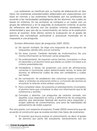 54 Examen de preguntas abiertas
Orientaciones para su elaboración
Acuerdo 696 de la SEP
Los exámenes se clasifican por su fuente de elaboración en dos
tipos: los exámenes estandarizados elaborados por especialistas con
base en normas y los exámenes formulados por los profesores de
acuerdo a las necesidades pedagógicas de los alumnos, los cuales se
basan en criterios. En las primeras se compara a un sujeto con un
grupo de referencia y en la segunda, la evaluación criterial, el punto
de referencia del alumno son los propios criterios diseñados con
anterioridad y que son de su conocimiento, en tanto se le explicaron
previo al examen. Este último centra la evaluación en el grado de
dominio sea conceptual, actitudinal o procesual mostrado en la
respuesta a una pregunta.
Existen diferentes tipos de preguntas (SEP, 2012):
a)	 De opción múltiple. Se elige una respuesta de un conjunto de
respuestas, donde sólo una es correcta.
b)	 De base común. También llamada de multirreactivo De una
misma información se formulan varias preguntas.
c)	 De ordenamiento. Se exponen varios hechos, conceptos o cifras
en desorden y el alumno tiene que darles un orden con base a un
criterio preestablecido.
d)	 Verdaderas o falsas. Se proponen una serie de afirmaciones
correctas e incorrectas sobre determinados temas, la tarea del
alumno, es diferenciar cuáles de ellas son verdaderas y cuáles
son falsas.
e)	 De correlación. Se establecen dos columnas cuyos conceptos,
ideas o símbolos se relacionan entre sí. La función del alumno es
encontrar la relación entre ambas columnas.
f)	 Para completar ideas. Se presenta un planteamiento incompleto,
el alumno tiene que completar la idea con información que le dé
coherencia y sentido.
g)	 Cerradas y abiertas. Las preguntas de carácter cerrado, son
aquellas cuya respuesta es única, a diferencia de las preguntas
abiertas que demandan libertad del alumno para responder y
exigen además de conocimientos, una serie de habilidades de
pensamiento de orden superior.
Por otra parte, con respecto al examen, Frade (2012) menciona que de
acuerdo al constructo que se evalúa existen tres tipos de exámenes:
1)	 El examen que busca evaluar el conocimiento, es decir el grado
de dominio por parte del estudiante. Generalmente son los
 