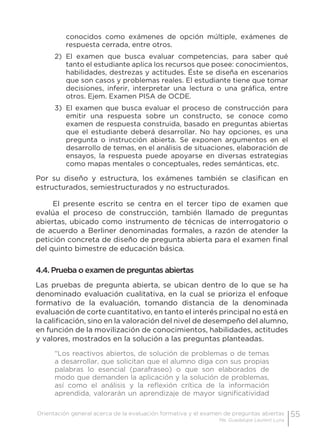 55Orientación general acerca de la evaluación formativa y el examen de preguntas abiertas
Ma. Guadalupe Laurent Luna
conocidos como exámenes de opción múltiple, exámenes de
respuesta cerrada, entre otros.
2)	 El examen que busca evaluar competencias, para saber qué
tanto el estudiante aplica los recursos que posee: conocimientos,
habilidades, destrezas y actitudes. Éste se diseña en escenarios
que son casos y problemas reales. El estudiante tiene que tomar
decisiones, inferir, interpretar una lectura o una gráfica, entre
otros. Ejem. Examen PISA de OCDE.
3)	 El examen que busca evaluar el proceso de construcción para
emitir una respuesta sobre un constructo, se conoce como
examen de respuesta construida, basado en preguntas abiertas
que el estudiante deberá desarrollar. No hay opciones, es una
pregunta o instrucción abierta. Se exponen argumentos en el
desarrollo de temas, en el análisis de situaciones, elaboración de
ensayos, la respuesta puede apoyarse en diversas estrategias
como mapas mentales o conceptuales, redes semánticas, etc.
Por su diseño y estructura, los exámenes también se clasifican en
estructurados, semiestructurados y no estructurados.
El presente escrito se centra en el tercer tipo de examen que
evalúa el proceso de construcción, también llamado de preguntas
abiertas, ubicado como instrumento de técnicas de interrogatorio o
de acuerdo a Berliner denominadas formales, a razón de atender la
petición concreta de diseño de pregunta abierta para el examen final
del quinto bimestre de educación básica.
4.4. Prueba o examen de preguntas abiertas
Las pruebas de pregunta abierta, se ubican dentro de lo que se ha
denominado evaluación cualitativa, en la cual se prioriza el enfoque
formativo de la evaluación, tomando distancia de la denominada
evaluación de corte cuantitativo, en tanto el interés principal no está en
la calificación, sino en la valoración del nivel de desempeño del alumno,
en función de la movilización de conocimientos, habilidades, actitudes
y valores, mostrados en la solución a las preguntas planteadas.
“Los reactivos abiertos, de solución de problemas o de temas
a desarrollar, que solicitan que el alumno diga con sus propias
palabras lo esencial (parafraseo) o que son elaborados de
modo que demanden la aplicación y la solución de problemas,
así como el análisis y la reflexión crítica de la información
aprendida, valorarán un aprendizaje de mayor significatividad
 