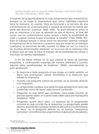 56 Examen de preguntas abiertas
Orientaciones para su elaboración
Acuerdo 696 de la SEP
porque exigen que se usen de modo flexible y funcional” (Díaz
Barriga y Hernández, 2002: 382).
El examen de pregunta abierta, es más comprensivo que memorístico,
aunque no se niega la importancia que como habilidad cognitiva
tiene la memoria, en cuanto “ésta es funcional y al servicio de una
transformación en el pensamiento y manera de encarar los temas por
parte del alumno” (Larroyo, 1982: 436), “la gran diferencia entre lo
que se memoriza y lo que se aprende es que el alumno, al final del
curso, usa los conocimientos como quiere y tiene la posibilidad de
crear y superar incluso lo que el profesor le enseñó” (Tiba, 2006: 151).
Esto se subraya porque a veces entre los docentes solemos soslayar
la importancia de la memoria y creemos que por estar en un enfoque
cualitativo se prescinde de ella, cuando no debe ser así. La crítica a
las pruebas denominadas objetivas, no es el uso de la memoria, sino
el abuso que de ésta se hace al margen de la posibilidad de utilizar o
movilizar las demás habilidades.
A fin de hacer énfasis en lo que implica la tarea de plantear
preguntas, a continuación expongo de manera arbitraria y sucinta,
algunas ideas parafraseadas de Gadamer7
(1992), considerando su
gran aportación:
•	 Es esencial a toda pregunta el que tenga un cierto sentido, es
decir, una orientación, siendo simultáneo a la dirección que
adopte la respuesta.
•	 Cuando una pregunta carece de sentido, no es posible obtener
una respuesta.
•	 Lo preguntado conlleva una determinada perspectiva tanto del
contenido como de quien selecciona el contenido.
•	 Preguntar es más difícil que contestar, para poder hacerlo, es
preciso querer saber, en cuanto todo saber pasa por la pregunta
(Gadamer, 439).
•	 Preguntar quiere decir abrir. La apertura de lo preguntado
consiste en que no está fija la respuesta. Lo preguntado queda
abierto,distantedecualquiersentenciadecisoriayconfirmatoria;
es decir, en la pregunta abierta no se buscan “respuestas
correctas” sino reflexiones, argumentos, la aplicación de saberes.
7
	 Recomiendo revisar “La primacia de la pregunta” tema que desarrolla Gadamer (1992: 439-458).
 