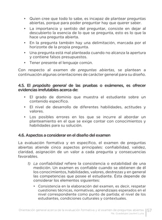 57Orientación general acerca de la evaluación formativa y el examen de preguntas abiertas
Ma. Guadalupe Laurent Luna
•	 Quien cree que todo lo sabe, es incapaz de plantear preguntas
abiertas, porque para poder preguntar hay que querer saber.
•	 La importancia y sentido del preguntar, consiste en dejar al
descubierto la esencia de lo que se pregunta, esto es lo que la
hace una pregunta abierta.
•	 En la pregunta también hay una delimitación, marcada por el
horizonte de la propia pregunta.
•	 Una pregunta está mal planteada cuando no alcanza la apertura
y contiene falsos presupuestos.
•	 Tener presente el lenguaje común.
Con respecto al examen de preguntas abiertas, se plantean a
continuación algunas orientaciones de carácter general para su diseño.
4.5. El propósito general de las pruebas o exámenes, es ofrecer
evidencias irrefutables acerca de:
•	 El grado de dominio que muestra el estudiante sobre un
contenido específico.
•	 El nivel de desarrollo de diferentes habilidades, actitudes y
valores.
•	 Los posibles errores en los que se incurre al abordar un
planteamiento en el que se exige contar con conocimientos y
habilidades para su solución.
4.6. Aspectos a considerar en el diseño del examen
La evaluación formativa y en específico, el examen de preguntas
abiertas atiende cinco aspectos principales: confiabilidad, validez,
claridad, asignación de un valor a cada pregunta y consecuencias
favorables.
1)	 La confiabilidad refiere la consistencia o estabilidad de una
medición. Un examen es confiable cuando se obtienen de él
los conocimientos, habilidades, valores, destrezas y en general
las competencias que posee el estudiante. Ésta depende de
considerar los elementos siguientes:
•	 Consistencia en la elaboración del examen, es decir, respetar
cuestiones técnicas, normativas, aprendizajes esperados en el
nivel correspondiente como punto de partida; el nivel de los
estudiantes, condiciones culturales y contextuales.
 