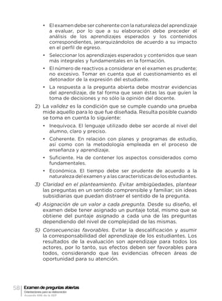 58 Examen de preguntas abiertas
Orientaciones para su elaboración
Acuerdo 696 de la SEP
•	 El examen debe ser coherente con la naturaleza del aprendizaje
a evaluar, por lo que a su elaboración debe preceder el
análisis de los aprendizajes esperados y los contenidos
correspondientes, jerarquizándolos de acuerdo a su impacto
en el perfil de egreso.
•	 Seleccionar los aprendizajes esperados y contenidos que sean
más integrales y fundamentales en la formación.
•	 El número de reactivos a considerar en el examen es prudente;
no excesivo. Tomar en cuenta que el cuestionamiento es el
detonador de la expresión del estudiante.
•	 La respuesta a la pregunta abierta debe mostrar evidencias
del aprendizaje, de tal forma que sean éstas las que guíen la
toma de decisiones y no sólo la opinión del docente.
2)	 La validez es la condición que se cumple cuando una prueba
mide aquello para lo que fue diseñada. Resulta posible cuando
se toma en cuenta lo siguiente:
•	 Inequívoca. El lenguaje utilizado debe ser acorde al nivel del
alumno, claro y preciso.
•	 Coherente. En relación con planes y programas de estudio,
así como con la metodología empleada en el proceso de
enseñanza y aprendizaje.
•	 Suficiente. Ha de contener los aspectos considerados como
fundamentales.
•	 Económica. El tiempo debe ser prudente de acuerdo a la
naturaleza del examen y a las características de los estudiantes.
3)	 Claridad en el planteamiento. Evitar ambigüedades, plantear
las preguntas en un sentido comprensible y familiar; sin ideas
subsidiarias que puedan distraer el sentido de la pregunta.
4)	 Asignación de un valor a cada pregunta. Desde su diseño, el
examen debe tener asignado un puntaje total, mismo que se
obtiene del puntaje asignado a cada una de las preguntas
dependiendo del nivel de complejidad de las mismas.
5)	 Consecuencias favorables. Evitar la descalificación y asumir
la corresponsabilidad del aprendizaje de los estudiantes. Los
resultados de la evaluación son aprendizaje para todos los
actores, por lo tanto, sus efectos deben ser favorables para
todos, considerando que las evidencias ofrecen áreas de
oportunidad para su atención.
 