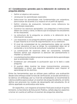 59Orientación general acerca de la evaluación formativa y el examen de preguntas abiertas
Ma. Guadalupe Laurent Luna
4.7. Consideraciones generales para la elaboración de exámenes de
preguntas abiertas
•	 Definir el objetivo del examen.
•	 Jerarquizar los aprendizajes esperados.
•	 Seleccionar los aprendizajes más fundamentales por asignatura,
para evaluar de acuerdo a su impacto en el perfil de egreso.
•	 Definir criterios de evaluación, tomando como referencia los
aprendizajes esperados.
•	 Construir los reactivos apropiados. Las preguntas o instrucciones
deben ser cortas y claras, la idea es que se explayen los estudiantes
en las respuestas.
•	 La estructura de la pregunta se orienta a la obtención de la
información necesaria.
•	 Las respuestas a una pregunta abierta pueden ser cortas o largas,
lo que importa es el nivel de argumentación; no su extensión.
•	 El nivel de complejidad de los planteamientos debe ser acorde
al nivel educativo al que se dirige. Su complejidad debe ser el
contenido y no la forma de estructurar o plantear el reactivo.
•	 La construcción de reactivos debe ser consistente, evitando
factores ajenos que dispersen la atención del planteamiento e
impidan su solución.
•	 Los planteamientos deben propiciar la expresión de los aprendizajes
que se pretenden medir.
•	 Establecer por anticipado la puntuación que se le dará a cada
pregunta.
•	 El examen debe mostrar las áreas (conocimientos, procesos,
habilidades u otros) que requieren atenderse para mejorar el
aprendizaje de los alumnos.
Entre las herramientas que se utilizan para calificar una evaluación
desde este enfoque están la lista de verificación, la escala estimativa y
la rúbrica; sin embargo, por su nivel de complejidad, se recomienda la
rúbrica analítica para evaluar un examen de pregunta abierta, en tanto
define con precisión los niveles de desempeño del estudiante. En el
último apartado se profundiza este tema.
En específico, con respecto al examen final para evaluar el quinto
bimestre, la Secretaría de Educación Pública, señala algunos aspectos
a tomar en cuenta al calificar el examen de preguntas abiertas.
 