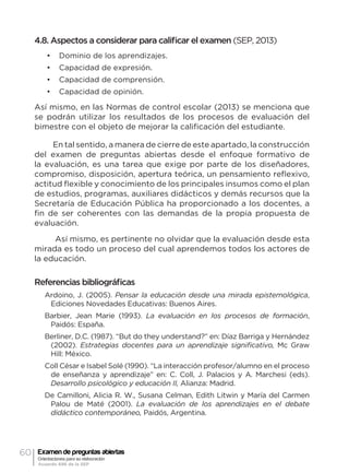 60 Examen de preguntas abiertas
Orientaciones para su elaboración
Acuerdo 696 de la SEP
4.8. Aspectos a considerar para calificar el examen (SEP, 2013)
•	 Dominio de los aprendizajes.
•	 Capacidad de expresión.
•	 Capacidad de comprensión.
•	 Capacidad de opinión.
Así mismo, en las Normas de control escolar (2013) se menciona que
se podrán utilizar los resultados de los procesos de evaluación del
bimestre con el objeto de mejorar la calificación del estudiante.
En tal sentido, a manera de cierre de este apartado, la construcción
del examen de preguntas abiertas desde el enfoque formativo de
la evaluación, es una tarea que exige por parte de los diseñadores,
compromiso, disposición, apertura teórica, un pensamiento reflexivo,
actitud flexible y conocimiento de los principales insumos como el plan
de estudios, programas, auxiliares didácticos y demás recursos que la
Secretaría de Educación Pública ha proporcionado a los docentes, a
fin de ser coherentes con las demandas de la propia propuesta de
evaluación.
Así mismo, es pertinente no olvidar que la evaluación desde esta
mirada es todo un proceso del cual aprendemos todos los actores de
la educación.
Referencias bibliográficas
Ardoino, J. (2005). Pensar la educación desde una mirada epistemológica,
Ediciones Novedades Educativas: Buenos Aires.
Barbier, Jean Marie (1993). La evaluación en los procesos de formación,
Paidós: España.
Berliner, D.C. (1987). “But do they understand?” en: Díaz Barriga y Hernández
(2002). Estrategias docentes para un aprendizaje significativo, Mc Graw
Hill: México.
Coll César e Isabel Solé (1990). “La interacción profesor/alumno en el proceso
de enseñanza y aprendizaje” en: C. Coll, J. Palacios y A. Marchesi (eds).
Desarrollo psicológico y educación II, Alianza: Madrid.
De Camilloni, Alicia R. W., Susana Celman, Edith Litwin y María del Carmen
Palou de Maté (2001). La evaluación de los aprendizajes en el debate
didáctico contemporáneo, Paidós, Argentina.
 