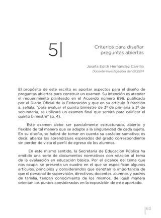 63
5 Criterios para diseñar
preguntas abiertas
Josefa Edith Hernández Carrillo
Docente-Investigadora del ISCEEM
El propósito de este escrito es aportar aspectos para el diseño de
preguntas abiertas para construir un examen. Su intención es atender
el requerimiento planteado en el Acuerdo número 696, publicado
por el Diario Oficial de la Federación y que en su artículo 9 fracción
a, señala: “para evaluar el quinto bimestre de 3º de primaria a 3º de
secundaria, se utilizará un examen final que servirá para calificar el
quinto bimestre” (p. 4).
Este examen debe ser parcialmente estructurado, abierto y
flexible de tal manera que se adapte a la singularidad de cada sujeto.
En su diseño, se habrá de tomar en cuenta su carácter sumativo; es
decir, abarca los aprendizajes esperados del grado correspondiente
sin perder de vista el perfil de egreso de los alumnos.
En este mismo sentido, la Secretaria de Educación Pública ha
emitido una serie de documentos normativos con relación al tema
de la evaluación en educación básica. Por el alcance del tema que
nos ocupa, se presenta un cuadro en el que se especifican algunos
artículos, principios y considerandos que denotan la importancia de
que el personal de supervisión, directivos, docentes, alumnos y padres
de familia, tengan conocimiento de los mismos, de igual manera
orientan los puntos considerados en la exposición de este apartado.
 