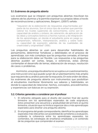 65Criterios para diseñar preguntas abiertas
Josefa Edith Hernández Carrillo
5.1. Exámenes de pregunta abierta
Los exámenes que se integran con preguntas abiertas movilizan los
saberes de los alumnos y le permite expresar sus propias ideas a través
de reconstrucciones y aplicaciones, Baigorri, (2007) señala:
“requieren de la elaboración de respuestas argumentadas por
parte de los alumnos. Son el único tipo de examen que permite
valorar los niveles superiores de conocimiento, como son la
capacidad de análisis y síntesis, de valoración, de aplicación de
las ideas y conceptos teóricos a hechos nuevos y de integración
de los aprendizajes, en donde el estudiante pone en juego su
comprensión, reflexión, interpretación, análisis y sobre todo
su capacidad de expresión; además de las cualidades de
creatividad y originalidad” (106).
Las preguntas abiertas se usan para desarrollar habilidades de
pensamiento, determinar fortalezas y debilidades en el proceso de
aprendizaje, son más complejas que las preguntas cerradas, el tiempo
para su elaboración debe ser flexible. Las respuestas a las preguntas
abiertas pueden ser cortas, largas, o extensivas, estas últimas
contemplan el desarrollo de temas, elaboración de ensayo, resolución
de casos o problemas.
Asimismo, una pregunta abierta no se sujeta a un cuestionamiento,
una instrucción sino que puede surgir de un planteamiento más amplio
que requiere de su análisis para dar la respuesta. En este orden de ideas,
los exámenes de pregunta abierta son instrumentos que posibilitan
al estudiantes manifestar libremente sus saberes y habilidades, en
donde la capacidad de relacionar, hechos, conceptos, procedimientos
y experiencias son básicas en su expresión.
5.2. Criterios generales a considerar por el profesor
1.	 El referente obligado para el diseño del examen final del quinto
bimestre son los aprendizajes esperados de cada asignatura,
éstos presentan una secuencia y gradualidad del primero al quinto
bimestre, situación que no limita a organizar dos o más aprendizajes
esperados para diseñar una pregunta abierta.
2.	 En el programa del grado correspondiente, identificar los aprendizajes
esperados más relevantes con posibilidad de someterlos a evaluación,
cuidando la coherencia entre los aprendizajes esperados, los
contenidos, las estrategias de enseñanza empleadas y el contenido
de las preguntas que comprenden el examen.
 