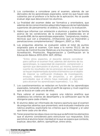 66 Examen de preguntas abiertas
Orientaciones para su elaboración
Acuerdo 696 de la SEP
3.	 Los contenidos a considerar para el examen, además de ser
derivados de los aprendizajes esperados, serán los que hayan sido
cubiertos por el profesor a la fecha de la aplicación. No se puede
evaluar algo que desconocen los alumnos.
4.	 La finalidad del examen debe ser formativa y orientadora, que
además de los conocimientos adquiridos haga uso de las habilidades
superiores de pensamiento: el análisis, la síntesis y la evaluación.
5.	 Habrá que informar con antelación a alumnos y padres de familia
acerca de las condiciones de la evaluación establecidas en el
Acuerdo 696, de los aprendizajes esperados, “(asignaturas, medios,
técnicas que van a emplearse,…limitaciones que se impondrán y
penalizaciones complementarias)” (Baigorri, 2007, p. 104).
6.	 Las preguntas abiertas se evaluarán sobre el total de puntos
asignados para el examen. Con base a la norma 70.2.2. de las
normas de Control Escolar Relativas a la Inscripción, Reinscripción,
Acreditación, Promoción, Regularización y Certificación en la
Educación Básica 2013-2014. SEP, 2013a):
“Entre otros aspectos, el docente deberá considerar
para calificar el examen final, además del dominio de los
aprendizajes, la capacidad de expresión, comprensión y
opinión que demuestre el alumno, así mismo, tomará en
cuenta los resultados de los procesos de evaluación que
se hayan implementado durante el bimestre con el objeto
de mejorar su calificación (trabajos de investigación,
ensayos, elaboración de proyectos, y en general,
actividades que al efecto haya realizado el educando
para alcanzar los aprendizajes esperados)…”( p. 56).
7.	 Los cuestionamientos se redactan en función de los aprendizajes
esperados, tomando en cuenta el perfil de egreso y nivel cognitivo
que se busca en cada uno de ellos.
8.	 Para valorar el examen se sugiere una rúbrica analítica que
establezca los criterios de desempeño y la calificación que ha de
otorgarse para cada criterio.
9.	 El alumno debe ser informado de manera oportuna que el examen
de preguntas abiertas que presentará, será evaluado mediante una
rúbrica analítica, explicitarle los criterios que la integran y el valor
que tiene cada uno de ellos.
10.	Tenerpresenteslasideasclaveconlasquesedefiniránloselementos
que el alumno considerará para estructurar sus respuestas. Esto
permitirá al alumno tener claridad en lo que se espera que conteste,
explicar, describir, definir, ejemplificar, entre otros.
 