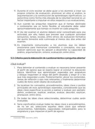 67Criterios para diseñar preguntas abiertas
Josefa Edith Hernández Carrillo
11.	 Durante el ciclo escolar se debe guiar a los alumnos a crear sus
propios criterios de evaluación, promover en ellos el análisis, la
argumentación y la construcción de aprendizajes significativos. La
autocrítica como forma más elevada de la voluntad racional es un
factor importante a impulsar en ellos respecto a sus evaluaciones.
12.	Aun cuando las preguntas requieren que el tiempo destinado
a contestarlas sea un tanto flexible, el estudiante debe saber
aproximadamente que tiempo va invertir en cada pregunta.
13.	El día del examen el alumno deberá estar concentrado para esa
actividad, por ello, habrá que preveer que cualquier actividad
(proyectos, tareas, escalas, entre otros), de evaluación formativa
del quinto bimestre esté culminada al menos dos días antes del
examen.
14.	Es importante comunicarles a los alumnos que no deben
presionarse para memorizar contenidos o conceptos, sino que
realicen ejercicios que les apoyen a desarrollar su capacidad de
análisis, argumentación, síntesis, evaluación, entre otros.
5.3.Criteriosparalaelaboracióndecuestionamientosopreguntasabiertas1
¿Qué evaluar?
1.	 Para delimitar el contenido a evaluar es necesario tener presente
el perfil de egreso que se espera lograr al concluir la educación
básica. Identificar que aprendizajes esperados por asignatura
y bloque responden al rasgo del perfil deseado y elegir el o los
que más respondan a este. Posteriormente, ubicar los contenidos,
temas de reflexión o ejes más relevantes y finalmente determinar
cuáles de éstos serán objeto de evaluación.
2.	 Se localizan los conceptos, procedimientos, ideas clave o puntos
principales de esos aprendizajes esperados, considerando que las
ideas clave especifican la acción a realizar y evaluar, por ejemplo:
definir, evidenciar, explicar, analizar, evaluar, describir, explican,
jerarquizar, entre otros.
3.	 De todas las ideas clave seleccionadas, determinar cuáles serán
evaluadas.
4.	 Sería significativo evaluar todas las ideas clave o procedimientos,
de no ser así, seleccione aquellas ideas clave que refieran
conocimientos, habilidades, capacidades indispensables para la
asignatura y que impactan al perfil de egreso.
1
	 (Quesada, 1998; Saavedra, 2001).
 