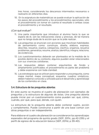 69Criterios para diseñar preguntas abiertas
Josefa Edith Hernández Carrillo
tres horas, considerando los descansos intermedios necesarios o
realizarlo en diferentes días.
10.	 En la asignatura de matemáticas se puede evaluar la aplicación de
los pasos del procedimiento y los procedimientos opcionales; sólo
el procedimiento sin tomar en cuenta el resultado o ambas cosas
el procedimiento y el resultado.
¿Con qué evaluar?
11.	 Una parte importante que introduce al alumno hacia lo que se
espera de él, son las indicaciones claras y precisas, de tal manera
que no tenga duda de la acción que se le pide realizar.
12.	Las preguntas se enuncian con acciones que movilizan habilidades
de pensamiento como: construye, diseña, elabora, expresa,
describe, resuelve, explica, categoriza, clasifica, organiza, resuelve
problemas, generaliza, resume, analiza, identifica, integra, relaciona,
da evidencias.
13.	Los cuestionamientos deberán ser planteados en la medida de lo
posible dentro de su contexto, algunos pueden estar relacionados
con sus vivencias cotidianas.
14.	Las respuestas deben contener argumentos de fondo y
ampliamente justificados; el procedimiento es parte del problema
y debe exponerse con toda claridad.
15.	Las estrategias que se utilicen para responder a una pregunta, como
mapa mental, mapa conceptual, esquema, cuadros sinópticos,
deben haberse conocido y utilizado para el desarrollo y aprendizaje
de los contenidos en clase.
5.4. Estructura de las preguntas abiertas
En este punto se muestra el cuadro de planeación con ejemplos de
preguntas y la estructura de algunas de éstas. Una pregunta abierta
puede iniciar por un cuestionamiento como pueden ser: qué, cómo,
cuándo, por qué, para qué, dónde, con quién.
La estructura de la pregunta abierta debe contener sujeto, acción
y complemento. Puede construirse a partir de una base común con
otras preguntas o ser independiente.
Para elaborar el cuadro de planeación se consideraron los aprendizajes
esperados del programa de quinto grado (SEP, 2011c, pp.42-239) y el
perfil de egreso de la educación básica (SEP, 2011d, p 39-40).
 
