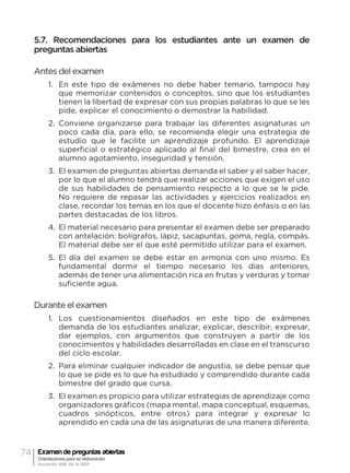 74 Examen de preguntas abiertas
Orientaciones para su elaboración
Acuerdo 696 de la SEP
5.7. Recomendaciones para los estudiantes ante un examen de
preguntas abiertas
Antes del examen
1.	 En este tipo de exámenes no debe haber temario, tampoco hay
que memorizar contenidos o conceptos, sino que los estudiantes
tienen la libertad de expresar con sus propias palabras lo que se les
pide, explicar el conocimiento o demostrar la habilidad.
2.	 Conviene organizarse para trabajar las diferentes asignaturas un
poco cada día, para ello, se recomienda elegir una estrategia de
estudio que le facilite un aprendizaje profundo. El aprendizaje
superficial o estratégico aplicado al final del bimestre, crea en el
alumno agotamiento, inseguridad y tensión.
3.	 El examen de preguntas abiertas demanda el saber y el saber hacer,
por lo que el alumno tendrá que realizar acciones que exigen el uso
de sus habilidades de pensamiento respecto a lo que se le pide.
No requiere de repasar las actividades y ejercicios realizados en
clase, recordar los temas en los que el docente hizo énfasis o en las
partes destacadas de los libros.
4.	El material necesario para presentar el examen debe ser preparado
con antelación: bolígrafos, lápiz, sacapuntas, goma, regla, compás.
El material debe ser el que esté permitido utilizar para el examen.
5.	 El día del examen se debe estar en armonía con uno mismo. Es
fundamental dormir el tiempo necesario los días anteriores,
además de tener una alimentación rica en frutas y verduras y tomar
suficiente agua.
Durante el examen
1.	 Los cuestionamientos diseñados en este tipo de exámenes
demanda de los estudiantes analizar, explicar, describir, expresar,
dar ejemplos, con argumentos que construyen a partir de los
conocimientos y habilidades desarrolladas en clase en el transcurso
del ciclo escolar.
2.	 Para eliminar cualquier indicador de angustia, se debe pensar que
lo que se pide es lo que ha estudiado y comprendido durante cada
bimestre del grado que cursa.
3.	 El examen es propicio para utilizar estrategias de aprendizaje como
organizadores gráficos (mapa mental, mapa conceptual, esquemas,
cuadros sinópticos, entre otros) para integrar y expresar lo
aprendido en cada una de las asignaturas de una manera diferente.
 