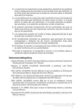 75Criterios para diseñar preguntas abiertas
Josefa Edith Hernández Carrillo
4.	La atención es importante al leer preguntas, identificar las palabras
clave y asegurarse de entender lo que se pide antes de contestar. Si
se tiene duda del sentido de la pregunta, hacerlo saber al docente
que aplica el examen.
5.	 La concentración es sustancial, para contestar lo que se le pregunta
y para ello tiene que identificar las ideas clave; es decir, si se pide
definir se debe dar una definición, si se piden ejemplos se deben
dar ejemplos, si se pide dar evidencias, se dan evidencias.
6.	 El examen demanda comprensión de los contenidos, así que no
debe angustiarse por dar respuestas correctas, hay que mostrar lo
que se ha aprendido.
7.	 Las respuestas pueden ser cortas o largas, dependiendo de lo que
se pide que conteste el alumno.
8.	 Es fundamental contestar las preguntas que parezcan de menor
complejidad y después las de mayor complejidad.  Esto dará
seguridad y se aprovechará el tiempo establecido.
9.	 El trabajo, el estudio y la preparación que realizó con anterioridad,
le darán confianza en sus posibilidades.
10.	Cuidar la expresión, la ortografía y revisar si no le faltan datos o
contestar alguna pregunta antes de entregar.
Referencias bibliográficas
Aguilar-Morales, J.E. (2011). Guía para elaborar y evaluar exámenes, Asociación
Oaxaqueña de Psicología, A.C.: México.
Baigorri, A. (2007). Enseñando SOCIOLOGÍA a profanos, Lulu Press:
Extremadura, España.
DOF (2011a). ACUERDO número 592 por el que se establece la Articulación
de la Educación Básica. (Segunda Sección), México.
DOF (2013 a). Ley General de Educación. Nueva Ley publicada el 13 de julio
de 1993. Última modificación en septiembre de 2013, México.
DOF (2013b). ACUERDO número 696 por el que se establecen normas
generales para la evaluación, acreditación, promoción y certificación en la
educación básica. (Primera Sección), México.
Quesada C, R. (1998). Guía para evaluar el aprendizaje teórico y práctico,
Limusa: México.
Saavedra R. M.S. (2001). Evaluación del aprendizaje conceptos y técnicas, Pax
México: México.
 