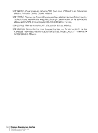 76 Examen de preguntas abiertas
Orientaciones para su elaboración
Acuerdo 696 de la SEP
SEP (2011b). Programas de estudio 2011. Guía para el Maestro de Educación
Básica. Primaria. Quinto Grado, México.
SEP(2013c).NormasdeControlEscolarrelativasalaInscripción,Reinscripción,
Acreditación, Promoción, Regularización y Certificación en la Educación
Básica 2013-2014. Oficio Circular DGAIR/007/2013, México.
SEP (2011c). Plan de estudios 2011. Educación Básica, México.
SEP (2013d). Lineamientos para la organización y el funcionamiento de los
Consejos Técnicos Escolares. Educación Básica. PREESCOLAR • PRIMARIA•
SECUNDARIA, México.
 