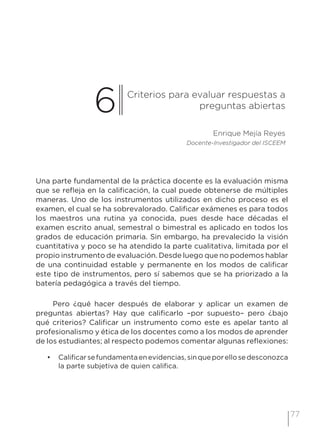 77
6 Criterios para evaluar respuestas a
preguntas abiertas
Enrique Mejía Reyes
Docente-Investigador del ISCEEM
Una parte fundamental de la práctica docente es la evaluación misma
que se refleja en la calificación, la cual puede obtenerse de múltiples
maneras. Uno de los instrumentos utilizados en dicho proceso es el
examen, el cual se ha sobrevalorado. Calificar exámenes es para todos
los maestros una rutina ya conocida, pues desde hace décadas el
examen escrito anual, semestral o bimestral es aplicado en todos los
grados de educación primaria. Sin embargo, ha prevalecido la visión
cuantitativa y poco se ha atendido la parte cualitativa, limitada por el
propio instrumento de evaluación. Desde luego que no podemos hablar
de una continuidad estable y permanente en los modos de calificar
este tipo de instrumentos, pero sí sabemos que se ha priorizado a la
batería pedagógica a través del tiempo.
Pero ¿qué hacer después de elaborar y aplicar un examen de
preguntas abiertas? Hay que calificarlo –por supuesto– pero ¿bajo
qué criterios? Calificar un instrumento como este es apelar tanto al
profesionalismo y ética de los docentes como a los modos de aprender
de los estudiantes; al respecto podemos comentar algunas reflexiones:
•	 Calificarsefundamentaenevidencias,sinqueporellosedesconozca
la parte subjetiva de quien califica.
 